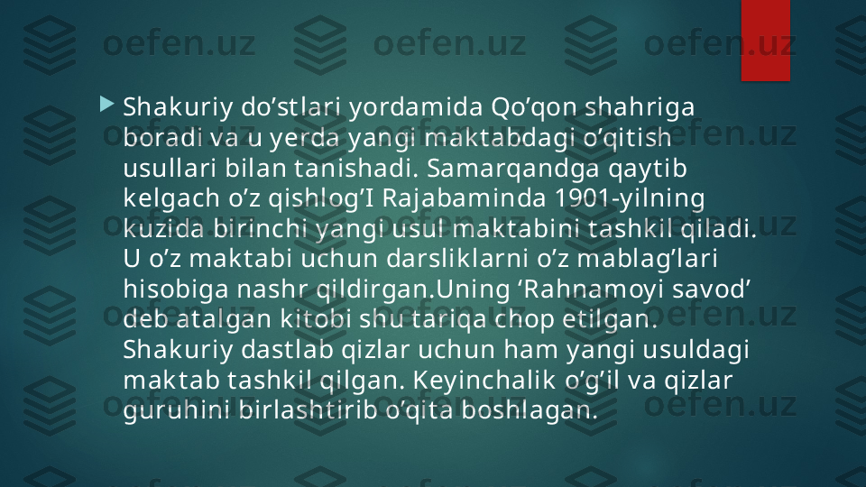 
Shak uriy  do’st lari y ordamida Qo’qon shahriga 
boradi v a u y erda y angi mak t abdagi o’qit ish 
usullari bilan t anishadi. Samarqandga qay t ib 
k elgach o’z qishlog’I Rajabaminda 1901-y ilning 
k uzida birinchi y angi usul mak t abini t ashk il qiladi. 
U o’z mak t abi uchun darslik larni o’z mablag’lari 
hisobiga nashr qildirgan.Uning ‘Rahnamoy i sav od’ 
deb at algan k it obi shu t ariqa chop et ilgan. 
Shak uriy  dast lab qizlar uchun ham y angi usuldagi 
mak t ab t ashk il qilgan. Key inchalik  o’g’il v a qizlar 
guruhini birlasht irib o’qit a boshlagan.    