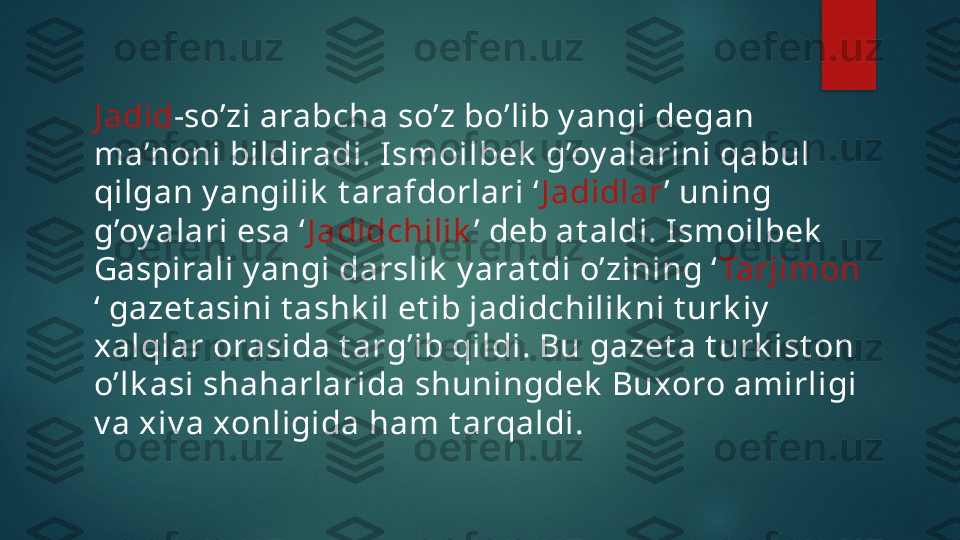 J adid -so’zi arabcha so’z bo’lib y angi degan 
ma’noni bildiradi. I smoilbek  g’oy alarini qabul 
qilgan y angilik  t arafdorlari ‘ J adidlar ’ uning 
g’oy alari esa ‘ J adidchilik ’ deb at aldi. I smoilbek  
Gaspirali y angi darslik  y arat di o’zining ‘ Tarjimon  
‘ gazet asini t ashk il et ib jadidchilik ni t urk iy  
xalqlar orasida t arg’ib qildi. Bu gazet a t urk ist on 
o’lk asi shaharlarida shuningdek  Buxoro amirligi 
v a xiv a xonligida ham t arqaldi.    