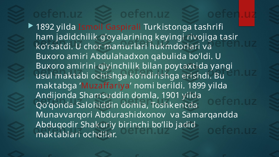 
1892 y ilda  Ismoil Gaspirali  Turk ist onga t ashrifi  
ham jadidchilik  g’oy alarining k ey ingi riv ojiga t asir 
k o’rsat di. U chor mamurlari huk mdorlari v a 
Buxoro amiri Abdulahadxon qabulida bo’ldi. U 
Buxoro amirini qiy inchilik  bilan poy t axt ida y angi 
usul mak t abi ochishga k o’ndirishga erishdi. Bu 
mak t abga ‘ Muzaff ariy a ’ nomi berildi. 1899 y ilda 
Andijonda Shamsuddin domla, 1901 y ilda 
Qo’qonda Salohiddin domla, Toshk ent da 
Munav v arqori Abdurashidxonov   v a Samarqandda 
Abduqodir Shak uriy  birinchi bo’lib jadid 
mak t ablari ochdilar.   