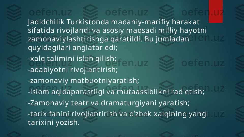 J adidchilik  Turk ist onda madaniy -marifi y  harak at  
sifat ida riv ojlandi v a asosiy  maqsadi milliy  hay ot ni 
zamonav iy lasht irishga qarat ildi. Bu jumladan 
quy idagilari anglat ar edi;
-xalq t alimini isloh qilish; 
-adabiy ot ni riv ojlant irish;
-zamonav iy  mat buot niy arat ish;
-islom aqidaparast ligi v a mut aassiblik ni rad et ish; 
-Zamonav iy  t eat r v a dramat urgiy ani y arat ish;
-t arix fanini riv ojlant irish v a o’zbek  xalqining y angi 
t arixini y ozish.    