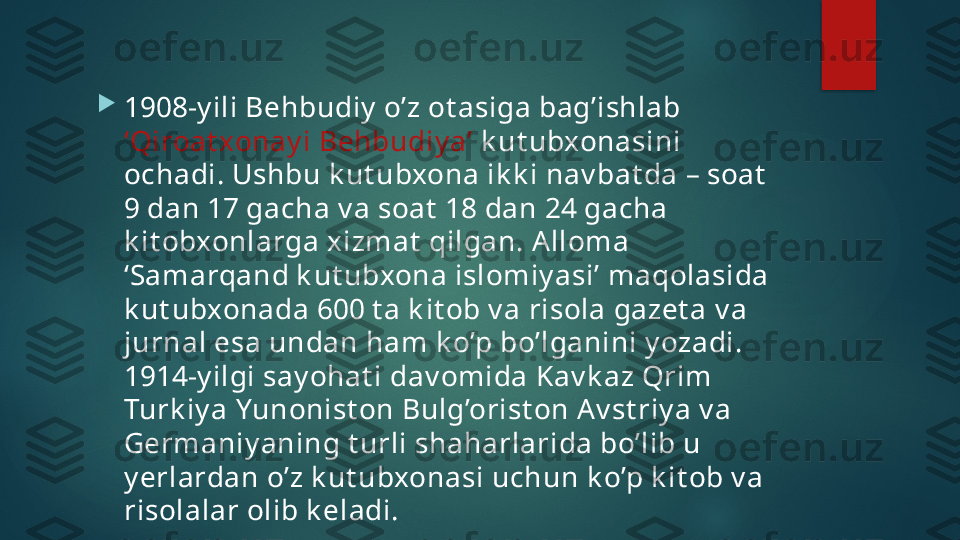 
1908-y ili Behbudiy  o’z ot asiga bag’ishlab 
‘Qiroat xonay i Behbudiy a’  k ut ubxonasini 
ochadi. Ushbu k ut ubxona ik k i nav bat da – soat  
9 dan 17 gacha v a soat  18 dan 24 gacha 
k it obxonlarga x izmat  qilgan. A lloma 
‘Samarqand k ut ubxona islomiy asi’ maqolasida 
k ut ubxonada 600 t a k it ob v a risola gazet a v a 
jurnal esa undan ham k o’p bo’lganini y ozadi. 
1914-y ilgi say ohat i dav omida Kav k az Qrim 
Turk iy a Yunonist on Bulg’orist on Av st riy a v a 
Germaniy aning t urli shaharlarida bo’lib u 
y erlardan o’z k ut ubxonasi uchun k o’p k it ob v a 
risolalar olib k eladi.    