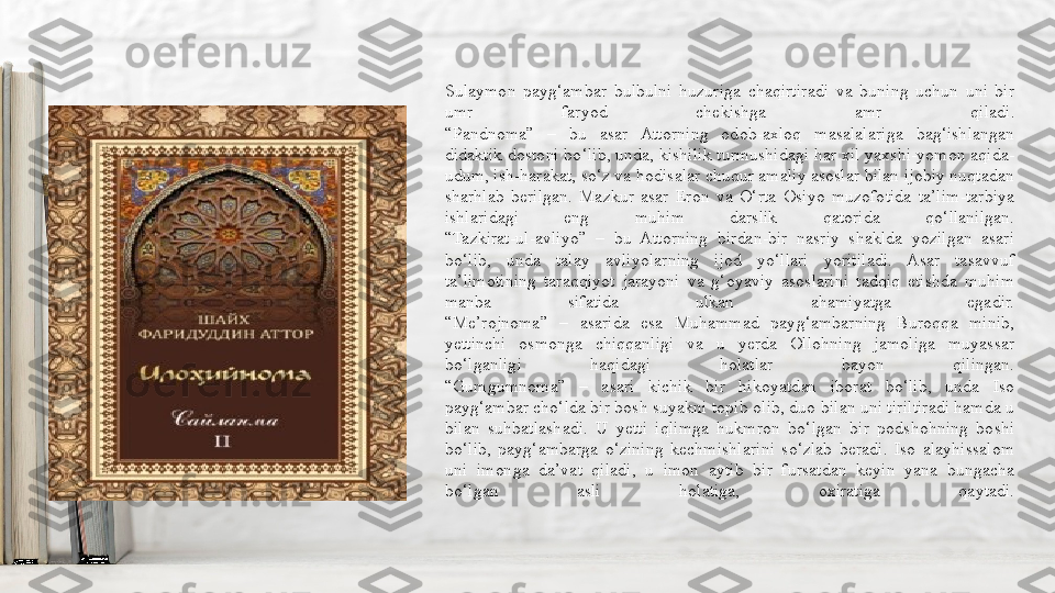 Sulaymon  payg‘ambar  bulbulni  huzuriga  chaqirtiradi  va  buning  uchun  uni  bir 
umr  faryod  chekishga  amr  qiladi.
“Pandnoma”  –  bu  asar  Attorning  odob-axloq  masalalariga  bag‘ishlangan 
didaktik dostoni bo‘lib, unda, kishilik turmushidagi har xil yaxshi-yomon aqida-
udum, ish-harakat, so‘z va hodisalar chuqur amaliy asoslar bilan ijobiy nuqtadan 
sharhlab  berilgan.  Mazkur  asar  Eron  va  O‘rta  Osiyo  muzofotida  ta’lim-tarbiya 
ishlaridagi  eng  muhim  darslik  qatorida  qo‘llanilgan.
“Tazkirat-ul-avliyo”  –  bu  Attorning  birdan-bir  nasriy  shaklda  yozilgan  asari 
bo‘lib,  unda  talay  avliyolarning  ijod  yo‘llari  yoritiladi.  Asar  tasavvuf 
ta’limotining  taraqqiyot  jarayoni  va  g‘oyaviy  asoslarini  tadqiq  etishda  muhim 
manba  sifatida  ulkan  ahamiyatga  egadir.
“Me’rojnoma”  –  asarida  esa  Muhammad  payg‘ambarning  Buroqqa  minib, 
yettinchi  osmonga  chiqqanligi  va  u  yerda  Ollohning  jamoliga  muyassar 
bo‘lganligi  haqidagi  holatlar  bayon  qilingan.
“Gumgumnoma”  –  asari  kichik  bir  hikoyatdan  iborat  bo‘lib,  unda  Iso 
payg‘ambar cho‘lda bir bosh suyakni topib olib, duo bilan uni tiriltiradi hamda u 
bilan  suhbatlashadi.  U  yetti  iqlimga  hukmron  bo‘lgan  bir  podshohning  boshi 
bo‘lib,  payg‘ambarga  o‘zining  kechmishlarini  so‘zlab  beradi.  Iso  alayhissalom 
uni  imonga  da’vat  qiladi,  u  imon  aytib  bir  fursatdan  keyin  yana  bungacha 
bo‘lgan  asli  holatiga,  oxiratiga  qaytadi. 