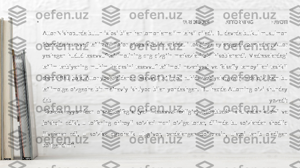 •
  FARIDIDDIN ATTORNING HAYOTI
Attor Nishopurda butun ixlosi bilan har tomonlama ilm tahsil qiladi. Bu davrda butkul musulmon 
Sharqida  tasavvuf  ta’limoti  ilg‘or  g‘oya  sifatida  shiddatli  to‘lqinga  aylangandi.  Jumladan, Attor 
yashagan  hudud  tasavvuf  ta’limotining  eng  qizg‘in  markazlari  biri  hisoblanardi.  Madrasalardagi 
ta’lim-tarbiyaning  muhim  halqasini  tasavvuf  ta’limoti  nazariyasi  va  falsafiy  tamoyillari  tashkil 
etardi.  Shu  bois, Attor  yoshligidanoq  tasavvuf  ta’limoti ruhida  tarbiyalangan hamda  o‘zi ham bu 
ta’limotga  o‘zgacha  bir  ma’naviy  ishtiyoq  bilan  yondashgan.  Bu  haqda  Attorning  o‘zi  shunday 
deb  yozadi:
“Bolalik  ayyomidan  o‘shal  toifag‘a  (ya’ni  tasavvuf  ahlig‘a)  muhabbatim  shu  qadar  kuchli  va 
jo‘shqin  ediki,  u  toifaning  chiroyli  so‘zlari  meni  o‘ziga  tortar,  dilimda  bu  so‘zlardan  shodliq 
jilvalanar  edi,  u  so‘zlar  qanchalik  ulug‘vor,  pardalangan  bo‘lmasin,  ularni  tanib  oladigan 
bo‘lgandim”. 