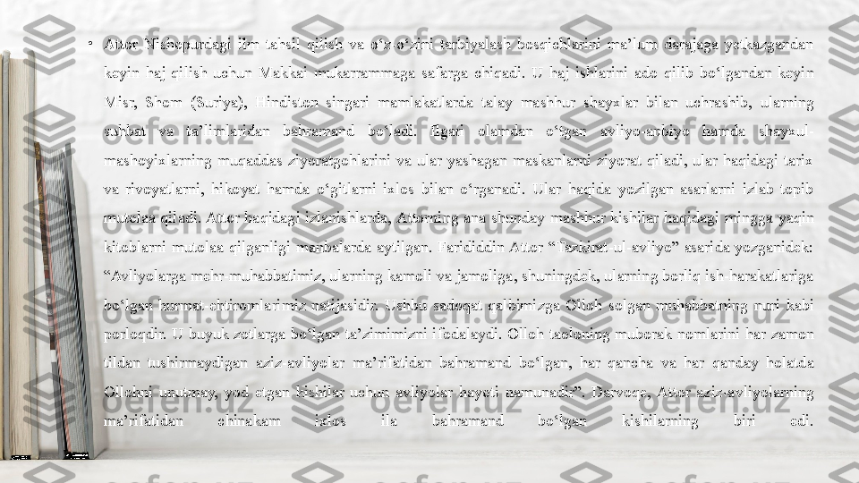 •
Attor  Nishopurdagi  ilm  tahsil  qilish  va  o‘z-o‘zini  tarbiyalash  bosqichlarini  ma’lum  darajaga  yetkazgandan 
keyin  haj  qilish  uchun  Makkai  mukarrammaga  safarga  chiqadi.  U  haj  ishlarini  ado  qilib  bo‘lgandan  keyin 
Misr,  Shom  (Suriya),  Hindiston  singari  mamlakatlarda  talay  mashhur  shayxlar  bilan  uchrashib,  ularning 
suhbat  va  ta’limlaridan  bahramand  bo‘ladi.  Ilgari  olamdan  o‘tgan  avliyo-anbiyo  hamda  shayxul-
mashoyixlarning  muqaddas  ziyoratgohlarini  va  ular  yashagan  maskanlarni  ziyorat  qiladi,  ular  haqidagi  tarix 
va  rivoyatlarni,  hikoyat  hamda  o‘gitlarni  ixlos  bilan  o‘rganadi.  Ular  haqida  yozilgan  asarlarni  izlab  topib 
mutolaa  qiladi. Attor  haqidagi  izlanishlarda, Attorning  ana  shunday  mashhur  kishilar  haqidagi  mingga  yaqin 
kitoblarni  mutolaa  qilganligi  manbalarda  aytilgan.  Farididdin Attor  “Tazkirat-ul-avliyo”  asarida  yozganidek: 
“Avliyolarga mehr-muhabbatimiz, ularning kamoli va jamoliga, shuningdek, ularning borliq ish-harakatlariga 
bo‘lgan  hurmat-ehtiromlarimiz  natijasidir.  Ushbu  sadoqat  qalbimizga  Olloh  solgan  muhabbatning  nuri  kabi 
porloqdir.  U  buyuk  zotlarga  bo‘lgan  ta’zimimizni  ifodalaydi.  Olloh  taoloning  muborak  nomlarini  har  zamon 
tildan  tushirmaydigan  aziz-avliyolar  ma’rifatidan  bahramand  bo‘lgan,  har  qancha  va  har  qanday  holatda 
Ollohni  unutmay,  yod  etgan  kishilar  uchun  avliyolar  hayoti  namunadir”.  Darvoqe,  Attor  aziz-avliyolarning 
ma’rifatidan  chinakam  ixlos  ila  bahramand  bo‘lgan  kishilarning  biri  edi. 