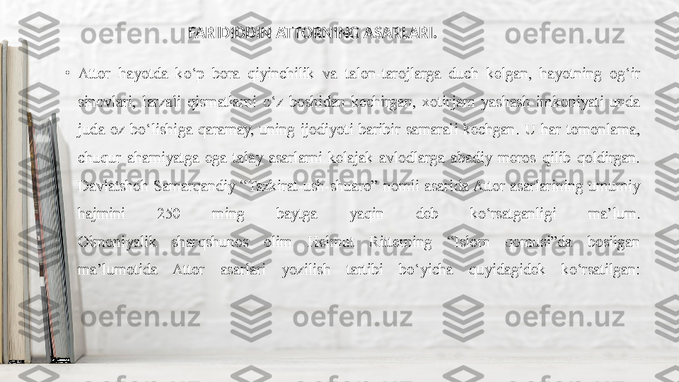 •
Attor  hayotda  ko‘p  bora  qiyinchilik  va  talon-tarojlarga  duch  kelgan,  hayotning  og‘ir 
sinovlari,  larzali  qismatlarni  o‘z  boshidan  kechirgan,  xotirjam  yashash  imkoniyati  unda 
juda  oz  bo‘lishiga  qaramay,  uning  ijodiyoti  baribir  samarali  kechgan.  U  har  tomonlama, 
chuqur  ahamiyatga  ega  talay  asarlarni  kelajak  avlodlarga  abadiy  meros  qilib  qoldirgan. 
Davlatshoh  Samarqandiy  “Tazkirat-ush-shuaro”  nomli  asarida Attor  asarlarining  umumiy 
hajmini  250  ming  baytga  yaqin  deb  ko‘rsatganligi  ma’lum.
Olmoniyalik  sharqshunos  olim  Helmut  Ritterning  “Islom  qomusi”da  bosilgan 
ma’lumotida  Attor  asarlari  yozilish  tartibi  bo‘yicha  quyidagidek  ko‘rsatilgan: FARIDIDDIN ATTORNING ASARLARI. 