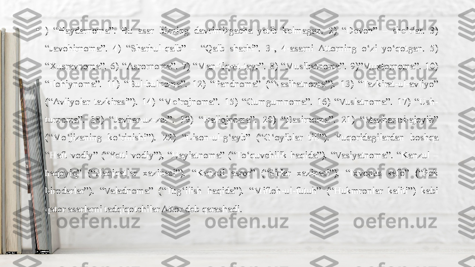 •
)  “Haydarnoma”.  Bu  asar  bizning  davrimizgacha  yetib  kelmagan.  2)  “Devon”  –  she’rlar.  3) 
“Javohirnoma”.  4)  “Sharhul-qalb”  –  “Qalb  sharhi”.  3-,  4-asarni  Attorning  o‘zi  yo‘qotgan.  5) 
“Xusravnoma”.  6)  “Asrornoma”.  7)  “Man-tiq-ut-tayr”.  8)  “Musibatnoma”.  9)”Muxtornoma”.  10) 
“Ilohiynoma”.  11)  “Bul-bulnoma”.  12)  “Pandnoma”  (“Nasihatnoma”).  13)  “Tazkirat-ul-avliyo” 
(“Avliyolar  tazkirasi”).  14)  “Me’rojnoma”.  15)  “Gumgumnoma”.  16)  “Vuslatnoma”.  17)  “Ush-
turnoma”.  18)  “Javhar-uz-zot”.  19)  “Hallojnoma”.  20)  “Basirnoma”.  21)  “Mazhar-ul-ajoyib” 
(“Mo‘jizaning  ko‘rinishi”).  22)  “Lison-ul-g‘ayb”  (“G‘oyiblar  tili”).  Yuqoridagilardan  boshqa 
“Haft  vodiy”  (“Yetti  vodiy”),  “Hayiatnoma”  (“To‘quvchilik  haqida”).  “Vasiyatnoma”.  “Kanzul  – 
haqoyiq”  (“Haqiqatlar  xazinasi”).  “Kanzul  asror”  (“Sirlar  xazinasi”).  “Ixvonus  safo”  (“Pok 
birodarlar”).  “Valadnoma”  (“Tug‘ilish  haqida”).  “Miftoh-ul-futuh”  (“Hukmronlar  kaliti”)  kabi 
qator asarlarni tadqiqotchilar Attor deb qarashadi. 