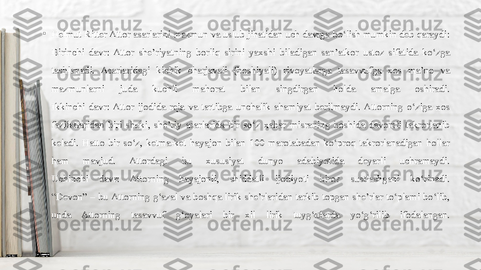 •
Helmut Ritter Attor asarlarini mazmun va uslub jihatidan uch davrga bo‘lish mumkin deb qaraydi:
Birinchi  davr:  Attor  she’riyatning  borliq  sirini  yaxshi  biladigan  san’atkor  ustoz  sifatida  ko‘zga 
tashlanadi.  Asarlaridagi  kichik  charjavali  (hoshiyali)  rivoyatlarga  tasavvufga  xos  ma’no  va 
mazmunlarni  juda  kuchli  mahorat  bilan  singdirgan  holda  amalga  oshiradi.
Ikkinchi  davr:  Attor  ijodida  reja  va  tartibga  unchalik  ahamiyat  berilmaydi.  Attorning  o‘ziga  xos 
fazilatlaridan  biri  shuki,  she’riy  asarlarida  bir  so‘z  xabar  misraning  boshida  davomli  takrorlanib 
keladi.  Hatto  bir  so‘z,  ketma-ket  hayajon  bilan  100  marotabadan  ko‘proq  takrorlanadigan  hollar 
ham  mavjud.  Attordagi  bu  xususiyat  dunyo  adabiyotida  deyarli  uchramaydi.
Uchinchi  davr:  Attorning  hayajonli,  shiddatli  ijodiyoti  biroz  sustlashgani  ko‘rinadi.
“Devon”  –  bu Attorning  g‘azal va  boshqa  lirik she’rlaridan  tarkib  topgan  she’rlar  to‘plami  bo‘lib, 
unda  Attorning  tasavvuf  g‘oyalari  bir  xil  lirik  tuyg‘ularda  yo‘g‘rilib  ifodalangan. 