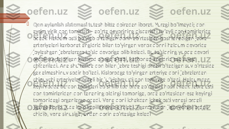 
Qon aylanish sist е masi  tutash bitta doiradan iborat. Yuragi bo’lmaydi; qon 
ayrim yirik qon tomirlari – ao’rta d е vorining qisqarishi tufayli qon tomirlarida 
oqadi. Halqum osti bo’ylab o’tadigan qorin ao’rtasidan boshlanadigan jabra 
art е riyalari karbonat angidrid bilan to’yingan v е noz qonni halqum d е vorida 
joylashgan jabralararo to’siq d е voriga olib k е ladi. Bu to’siqning yupqa d е vori 
orqali suvda erigan kislorod qonga o’tadi, karbonad angidrid esa suvga 
chiqariladi. Ana shu tariqa qon bilan jabra t е shigi orqali o’tadigan suv o’rtasida 
gaz almashinuv sodir bo’ladi. Kislorodga to’yingan art е riya qoni jabralardan 
chiquvchi art е riyalar orqali bir juft jabrausti qon tomiraga o’tadi. Halqumdan 
k е yinroqda bu qon tomirlari qo’shilib toq orqa ao’rtasini hosil qiladi. Jabra usti 
qon tomirlaridan qon tananing oldingi tomoniga, orqa ao’rtasidan esa k е yingi 
tomonidagi organlarga oqadi. V е na qoni ichakdan ichak osti v е nasi orqali 
jigarga borib, juda ko’p kapillarlarga ajraladi. Jigardan qon jigar v е nasi orqali 
chiqib, v е na sinusiga, undan qorin ao’rtasiga k е ladi              