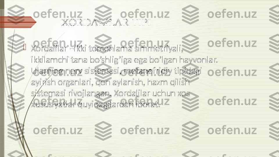 XORDALILAR TIPI

Xordalilar –ikki tomonlama simm е triyali, 
ikkilamchi tana bo’shlig’iga ega bo’lgan hayvonlar. 
Ularning n е rv sist е masi, m е tan е fridiy tipidagi 
ayirish organlari, qon aylanish, hazm qilish 
sist е masi rivojlangan. Xordalilar uchun xos 
xususiyatlar quyidagilardan iborat.              