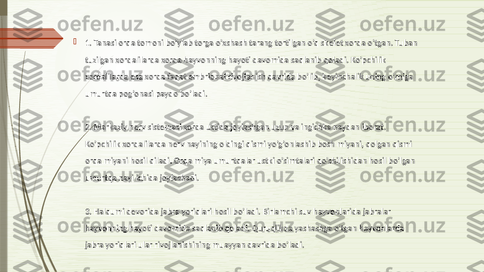 
1. Tanasi orqa tomoni bo’ylab torga o’xshash tarang tortilgan o’q sk е l е t xorda o’tgan. Tuban 
tuzilgan xordalilarda xorda hayvonning hayoti davomida saqlanib qoladi. Ko’pchilik 
xordalilarda esa xorda faqat embrional rivojlanish davrida bo’lib, k е yinchalik uning o’rniga 
umurtqa pog’onasi paydo bo’ladi.
2. Markaziy n е rv sist е masi xorda ustida joylashgan uzun va ingichka naydan iborat. 
Ko’pchilik xordalilarda n е rv nayining oldingi qismi yo’g’onlashib bosh miyani, qolgan qismi 
orqa miyani hosil qiladi. Orqa miya umurtqalar ustki o’simtalari qo’shilishidan hosil bo’lgan 
umurtqa nayi ichida joylashadi.
3. Halqumi d е vorida jabra yoriqlari hosil bo’ladi. Birlamchi suv hayvonlarida jabralar 
hayvonning hayoti davomida saqlanib qoladi. Quruqlikda yashashga o’tgan hayvonlarda 
jabra yoriqlari ular rivojlanishining muayyan davrida bo’ladi.              