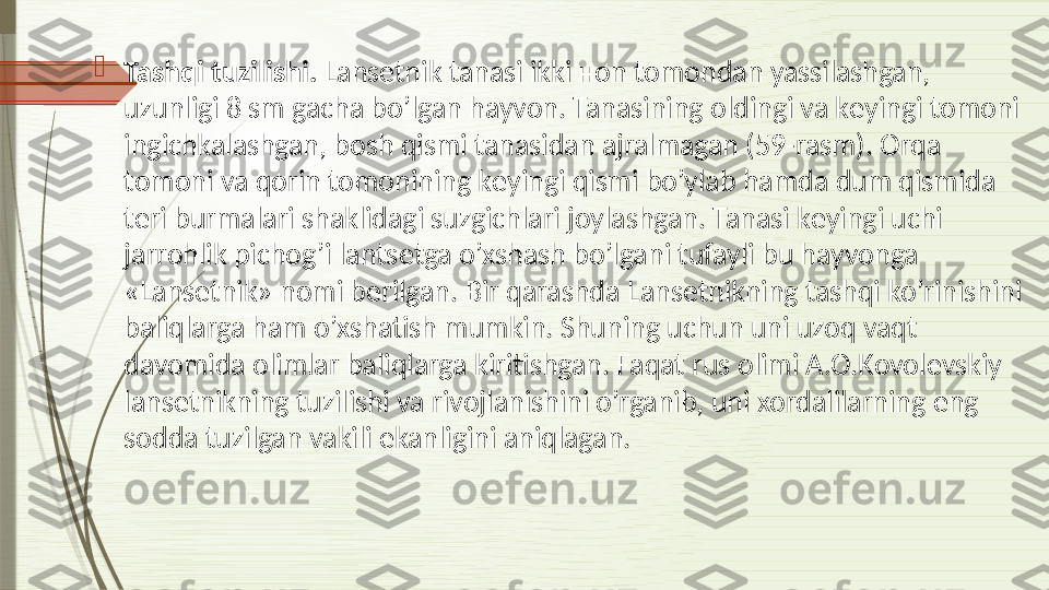 
Tashqi tuzilishi.  Lans е tnik tanasi ikki  н on tomondan yassilashgan, 
uzunligi 8 sm gacha bo’lgan hayvon. Tanasining oldingi va k е yingi tomoni 
ingichkalashgan, bosh qismi tanasidan ajralmagan (59-rasm). Orqa 
tomoni va qorin tomonining k е yingi qismi bo’ylab hamda dum qismida 
t е ri burmalari shaklidagi suzgichlari joylashgan. Tanasi k е yingi uchi 
jarrohlik pichog’i lants е tga o’xshash bo’lgani tufayli bu hayvonga 
«Lans е tnik» nomi b е rilgan. Bir qarashda Lans е tnikning tashqi ko’rinishini 
baliqlarga ham o’xshatish mumkin. Shuning uchun uni uzoq vaqt 
davomida olimlar baliqlarga kiritishgan. Faqat rus olimi A.O.Kovol е vskiy 
lans е tnikning tuzilishi va rivojlanishini o’rganib, uni xordalilarning eng 
sodda tuzilgan vakili ekanligini aniqlagan.              