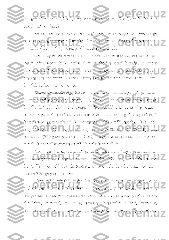 bo‘lgan   itlar   uchun   1,2   x   1,5   m;   kichik   itlar   uchun   0,9   x   1,2   m   bo‘lib .  
poli
taxtali bo‘lishi kerak.
Kataklarda   oziqlantirish   va   sug‘orish   uchun   yayratish   maydoniga
xususiy yoki guruhdagi 3-5 katakga 2 m 2
 joy ajratiladi. Seksiyalarda itlar soni
10-20 boshdan bo‘lib jinsiga, yoshiga qarab saqlanadi. 
Itlarni   uyda   saqlaganda   iloji   boricha   alohida   xonada   saqlash   kerak.
Agar   itning   vazni   25   kg   bo‘lsa   6   m 2
  gacha   joy   ajratilib   ostiga   gilamcha
to‘shalgan   bo‘lishi   kerak.   Itlarni   isitish   batareyalariga,   muzlatgichga   yaqin
joylarga joylashtirmaslik kerak. Tabiiy yorug‘lik tushib turishi kerak. Itlarni
bog‘lab saqlash mumkin emas.
Itlarni   oziqlantirishgigienasi   -   itlarni   oziq   moddalarga   bo‘lgan   talabi
ularning naslig jinsi, yoshi, vazni, zoti, fiziologik holati va saqlash usullariga
bog‘liq   bo‘ladi.   Itlarni   energiyaga   bo‘lgan   talabi   ular   tanasining   katta   -
kichikligiga  bog‘liq  bo‘ladi.  Juda  kichik  zotli  itlar  og‘irligi  1-5  kg  bo‘lsa,  1
kg tirik vazniga o‘rtacha 460 kDj energiya, kichik zotlililarga (5-10 kg) – 350
kDj, o‘rta zotli (10-20 kg) – 200 kDj, katta zotli (20-80 kg) – 250 kDj, juda
katta zotli (30 kg dan yuqori) – 220 kDj energiya talab qilinadi. Itning tanasi
qancha katta bo‘lsa energiya sarfi Shuncha kam bo‘ladi.
Naslli itlarni energiyaga bo‘lgan talabi urchish, ko‘payish davrida tinch
holda   saqlangan   itlarga   nisbatan   o‘rtacha   25%   ga,   urg‘ochi   itlarda
bug‘ozlikni   ikkinchi   davrida   50%   ga,   emizikli   itlarda   2   barobar,   xizmatchi
itlarda 30% ga yuqori bo‘ladi.
Itlarni oziqlantirishda o‘simlik va hayvonot dunyosidan olingan ozuqa
mahsulotlari   hamda   boshqa   har   xil   toza   oziqalar   ishlatilada.   Hayvonot
dunyosidan olinadigan ozuqalardan itlarni oziqlantirish uchun yog‘siz go‘sht
(cho‘chqa,   qoramol,   ot,   qo‘y,   yovvoyi   hayvonlar   go‘shti,   parranda,
kemiruvchilar,   dengiz   hayvonlari   go‘shtlari)   hamda   jigar,   bo‘yrak,   o‘pka, 