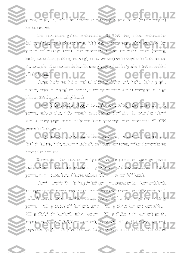 yurak,   miya,   til,   taloq   va   boshqalar   pishirilgan   yoki   xom   (pishirilmagan)
holda beriladi.
Itlar   ratsionida   go‘sht   mahsulotlari   25-30%   dan,   ichki   mahsulotlar
(taloq, o‘pka, ichak chavoqlar va h.k.) kunlik energiyaga talabidan 30% dan
yuqori   bo‘lmasligi   kerak.   Itlar   ratsionida   sut   va   sut   mahsulotlari   (tvorog,
kefir, atsidofilin, pishloq, sariyog‘, obrat, zardob) va boshqalar bo‘lishi kerak.
Bu ozuqalar itlar ratsionida kunlik energiyaga talabi bo‘yicha 3-5% ni tashkil
qilishi kerak.
Itlarga   baliq   va   baliq   mahsulotlaridan   baliq   uni,   baliq,   baliq   yog‘i,
tuxum, hayvonlar yog‘lari berilib, ularning miqdori kunlik energiya talabiga
binoan 3% dan oshmasligi kerak.
O‘simlik dunyosidan olingan ozuqalardan boshoqli donlardan un, non,
yorma,   sabzavotlar,   ildiz   mevali   ozuqalardan   beriladi.   Bu   ozuqalar   itlarni
kunlik   energiyaga   talabi   bo‘yicha   katta   yoshdagi   itlar   ratsionida   60-70%
gacha bo‘lishi zarur.
Itlarga   ozuqa   qo‘shimchalaridan   achitqilar,   vitaminlar,   suyak   uni,
fosforli kalsiy, bo‘r, tuxum pustlog‘i, osh tuzi, konserva, mikroelementlar va
boshqalar beriladi.
Xizmatchi   itlar   ratsioni   me’yorlar   va   oziqlantirish   tizimiga   javob
berishi   lozim.   Ratsionning   tarkibi   –   go‘sht   va   go‘sht   mahsulotlari   –   40%,
yorma, non – 50%, kartoshka va sabzavotlar – 10% bo‘lishi kerak.
Itlarni   urchitilib   ko‘paytiriladigan   muassasalarda,   komandalarda
saqlaganda ozuqalarni tayyorlash uchun maxsus oshxonalar jihozlanadi va 1
haftalik ozuqa ratsioni tuziladi. Ozuqa ratsionida har kuni – go‘sht – 400 g,
yorma  –  600  g  (3,5,7-chi  kunlari),  tariq  –  600  g  (2,4,6  kunlari)  kartoshka  –
200   g   (2,4,6-chi   kunlari),   sabzi,   karam   –   200   g   (1,3,5,7-chi   kunlari)   go‘sht
suyak   uni   50   g   (1,3,5,7-chi   kunlari),   baliq   uni   50   g   (2,4,6-chi   kunlari),
hayvonlar   yog‘i   –   25   g   va   osh   tuzi   15   g   har   kuni   berib   boriladi.   Go‘sht   va 