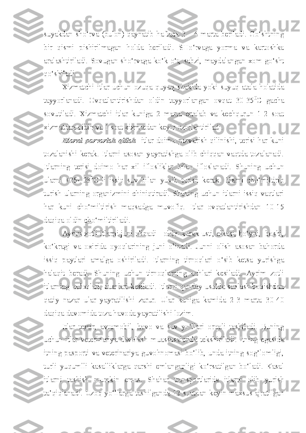 suyakdan   sho‘rva   (bulon)   qaynatib   haftada   3   -   4   marta   beriladi.   Go‘shtning
bir   qismi   pishirilmagan   holda   beriladi.   SHo‘rvaga   yorma   va   kartoshka
aralashtiriladi.   Sovugan   sho‘rvaga   ko‘k   o‘t,   sabzi,   maydalangan   xom   go‘sht
qo‘shiladi.
Xizmatchi   itlar   uchun   ozuqa   quyuq   shaklda   yoki   suyuq   atala   holatida
tayyorlanadi.   Ovqatlantirishdan   oldin   tayyorlangan   ovqat   30-35 0
C   gacha
sovutiladi.   Xizmatchi   itlar   kuniga   2   marta   ertalab   va   kechqurun   1-2   soat
xizmatdan oldin va 1 soat xizmatdan keyin oziqlantiriladi.
Itlarni  parvarish   qilish - i tlar doimo parvarish qilinishi, terisi har kuni
tozalanishi   kerak.   Itlarni   asosan   yayratishga   olib   chiqqan   vaqtda   tozalanadi.
Itlarning   terisi   doimo   har   xil   iflosliklar   bilan   ifloslanadi.   Shuning   uchun
ularni   +25-   28 0
C   li   issiq   suv   bilan   yuvib   turish   kerak.   Itlarni   cho‘miltirib
turish  ularning  organizmini  chiniqtiradi.  Shuning  uchun  itlarni  issiq  vaqtlari
har   kuni   cho‘miltirish   maqsadga   muvofiq.   Itlar   ovqatlantirishdan   10-15
daqiqa oldin cho‘miltiriladi.
Ayrim zotli itlarni juni olinadi - oldin kurak usti, elkasi, bo‘yni,  boshi,
ko‘kragi   va   oxirida   oyoqlarining   juni   olinadi.   Junni   olish   asosan   bahorda
issiq   paytlari   amalga   oshiriladi.   Itlarning   tirnoqlari   o‘sib   ketsa   yurishga
halaqit   beradi.   Shuning   uchun   tirnoqlarning   uchlari   kesiladi.   Ayrim   zotli
itlarning quloqlari, dumlari kesiladi. Itlarni qanday usulda saqlash boqishdan
qatiy   nazar   ular   yayratilishi   zarur.   Ular   kuniga   kamida   2-3   marta   30-40
daqiqa davomida toza havoda yayratilishi lozim.
Itlar   temir,   avtomobil,   havo   va   suv   yo‘llari   orqali   tashiladi.   Buning
uchun   itlar   veterinariya   davolash   muassasalarida   tekshiriladi.   Itning   egasida
itning pasporti va veterinariya guvohnomasi bo‘lib, unda itning sog‘lomligi,
turli   yuqumlli   kasalliklarga   qarshi   emlanganligi   ko‘rsatilgan   bo‘ladi.   Kasal
itlarni   tashish   mumkin   emas.   Shahar   transportlarida   itlarni   olib   yurish
ta’qiqlanadi. Uzoq yo‘llarga tashilganda 12 soatdan keyin maxsus ajratilgan 