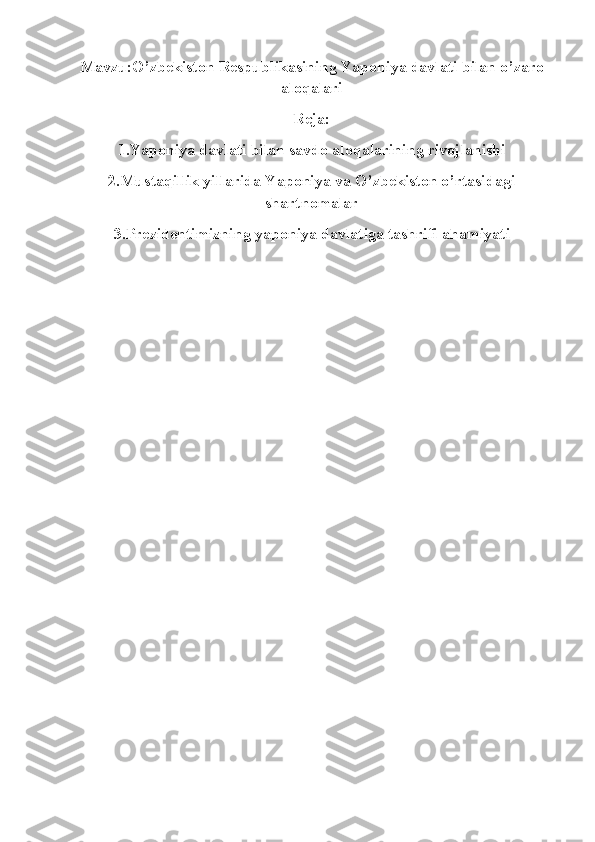 Mavzu:O’zbekiston Respublikasining Yaponiya davlati bilan o’zaro
aloqalari
Reja:
1.Yaponiya davlati bilan savdo aloqalarining rivojlanishi
2.Mustaqillik yillarida Yaponiya va O’zbekiston o’rtasidagi
shartnomalar
3.Prezidentimizning yaponiya davlatiga tashrifi ahamiyati 