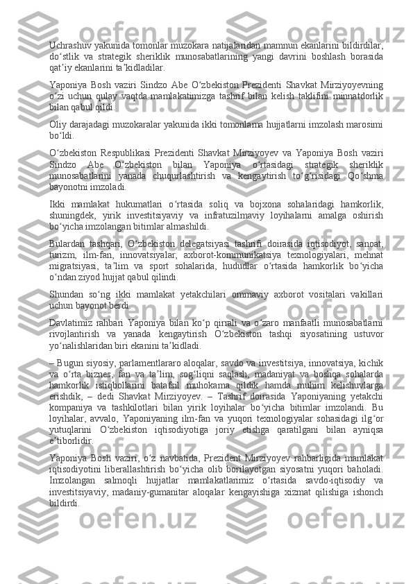 Uchrashuv yakunida tomonlar muzokara natijalaridan mamnun ekanlarini bildirdilar,
do stlik   va   strategik   sheriklik   munosabatlarining   yangi   davrini   boshlash   borasidaʻ
qat iy ekanlarini ta kidladilar.
ʼ ʼ
Yaponiya   Bosh   vaziri   Sindzo   Abe   O zbekiston   Prezidenti   Shavkat   Mirziyoyevning	
ʻ
o zi   uchun   qulay   vaqtda   mamlakatimizga   tashrif   bilan   kelish   taklifini   minnatdorlik	
ʻ
bilan qabul qildi.
Oliy darajadagi muzokaralar yakunida ikki tomonlama hujjatlarni imzolash marosimi
bo ldi.
ʻ
O zbekiston   Respublikasi   Prezidenti   Shavkat   Mirziyoyev   va   Yaponiya   Bosh   vaziri
ʻ
Sindzo   Abe   O zbekiston   bilan   Yaponiya   o rtasidagi   strategik   sheriklik	
ʻ ʻ
munosabatlarini   yanada   chuqurlashtirish   va   kengaytirish   to g risidagi   Qo shma	
ʻ ʻ ʻ
bayonotni imzoladi.
Ikki   mamlakat   hukumatlari   o rtasida   soliq   va   bojxona   sohalaridagi   hamkorlik,	
ʻ
shuningdek,   yirik   investitsiyaviy   va   infratuzilmaviy   loyihalarni   amalga   oshirish
bo yicha imzolangan bitimlar almashildi.	
ʻ
Bulardan   tashqari,   O zbekiston   delegatsiyasi   tashrifi   doirasida   iqtisodiyot,   sanoat,	
ʻ
turizm,   ilm-fan,   innovatsiyalar,   axborot-kommunikatsiya   texnologiyalari,   mehnat
migratsiyasi,   ta lim   va   sport   sohalarida,   hududlar   o rtasida   hamkorlik   bo yicha	
ʼ ʻ ʻ
o ndan ziyod hujjat qabul qilindi.	
ʻ
Shundan   so ng   ikki   mamlakat   yetakchilari   ommaviy   axborot   vositalari   vakillari	
ʻ
uchun bayonot berdi.
Davlatimiz   rahbari   Yaponiya   bilan   ko p   qirrali   va   o zaro   manfaatli   munosabatlarni	
ʻ ʻ
rivojlantirish   va   yanada   kengaytirish   O zbekiston   tashqi   siyosatining   ustuvor	
ʻ
yo nalishlaridan biri ekanini ta kidladi.	
ʻ ʼ
– Bugun siyosiy, parlamentlararo aloqalar, savdo va investitsiya, innovatsiya, kichik
va   o rta   biznes,   fan   va   ta lim,   sog liqni   saqlash,   madaniyat   va   boshqa   sohalarda	
ʻ ʼ ʻ
hamkorlik   istiqbollarini   batafsil   muhokama   qildik   hamda   muhim   kelishuvlarga
erishdik,   –   dedi   Shavkat   Mirziyoyev.   –   Tashrif   doirasida   Yaponiyaning   yetakchi
kompaniya   va   tashkilotlari   bilan   yirik   loyihalar   bo yicha   bitimlar   imzolandi.   Bu	
ʻ
loyihalar,   avvalo,   Yaponiyaning   ilm-fan   va   yuqori   texnologiyalar   sohasidagi   ilg or	
ʻ
yutuqlarini   O zbekiston   iqtisodiyotiga   joriy   etishga   qaratilgani   bilan   ayniqsa	
ʻ
e tiborlidir.	
ʼ
Yaponiya   Bosh   vaziri,   o z   navbatida,   Prezident   Mirziyoyev   rahbarligida   mamlakat	
ʻ
iqtisodiyotini   liberallashtirish   bo yicha   olib   borilayotgan   siyosatni   yuqori   baholadi.	
ʻ
Imzolangan   salmoqli   hujjatlar   mamlakatlarimiz   o rtasida   savdo-iqtisodiy   va	
ʻ
investitsiyaviy,   madaniy-gumanitar   aloqalar   kengayishiga   xizmat   qilishiga   ishonch
bildirdi. 