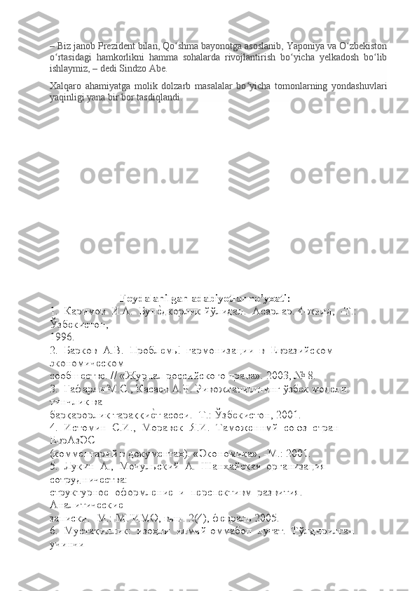 – Biz janob Prezident bilan, Qo shma bayonotga asoslanib, Yaponiya va O zbekistonʻ ʻ
o rtasidagi   hamkorlikni   hamma   sohalarda   rivojlantirish   bo yicha   yelkadosh   bo lib	
ʻ ʻ ʻ
ishlaymiz, – dedi Sindzo Abe.
Xalqaro   ahamiyatga   molik   dolzarb   masalalar   bo yicha   tomonlarning   yondashuvlari	
ʻ
yaqinligi yana bir bor tasdiqlandi.
              
                         Foydalanilgan adabiyotlar ro’yxati:
1.  Каримов  И.А.  Бун	
ѐLдкорлик йўлидан.  Асарлар. 4-жилд,  -Т.:  
Ўзб	
ѐкистон, 
1996.
2.  Барков  А.В.  Пробл	
ѐмь!  гармонизации  в  Евразийском  
экономич	
ѐском 
сообш	
ѐств	ѐ. // «Журнал российского права». 2003, № 8.
3.  Гафарли М.С., Каса	
ѐв А.Ч. Ривожланишнинг ўзб	ѐк мод	ѐли: 
тинчлик ва 
барқарорлик тараққи	
ѐLт асоси. -Т.: Ўзб	ѐкистон, 2001.
4.  Истомин  С.И.,  Морав	
ѐк  Я.И.  Тамож	ѐннмй  союз  стран  
ЕврАзЭС 
(комм	
ѐнтарий в докум	ѐнтах). «Экономика», -М.: 2001.
5.  Лукин  А.,  Мочульский  А.  Шанхайская  организация  
сотруднич	
ѐства: 
структурно
ѐ  оформл	ѐни	ѐ  и  п	ѐрсп	ѐктивм  развития.  -  
Аналитич	
ѐски	ѐ 
записки. -М.: МГИМО, вьш. 2(4), ф	
ѐвраль 2005.
6.  Мустақиллик:  изоҳли  илмий-оммабоп  луғат.  Тўлдирилган  
учинчи  