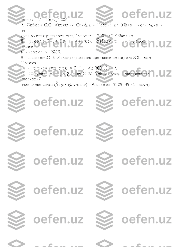 нашри. -Т.: Шарқ, 2006.
7.  Сафоѐв  С.С  Марказий  Оси	ѐLдаги  Г	ѐоси	ѐLсат.  Жаҳон  иқтисоди	ѐLти
ва 
дипломатия унив	
ѐрсит	ѐти,Тошк	ѐнт – 2005. 42-43б	ѐтлар.
8.  Гуломов  С.  ва  бошқ.  Мустақил  Ўзб	
ѐкистон.  -Т.:  Тошк	ѐнт  
ислом 
унив	
ѐрсит	ѐти, 2003.
9.  Шишков Ю.В. Инт	
ѐграционнм	ѐ проц	ѐссм на порог	ѐ  XXI  в	ѐка 
Поч	
ѐму 
н	
ѐ инт	ѐгрируются странм СНГ. -М.: 2001. Гл. 7.
10.  Юнусова М. П., Мўминов  X . М. Ўзб	
ѐкистонда г	ѐоси	ѐLсат ва 
г	
ѐоси	ѐLсий 
вазият асослари (Ўқув қўлланма) - Андижон: 2009.  39-40-б	
ѐтлар 