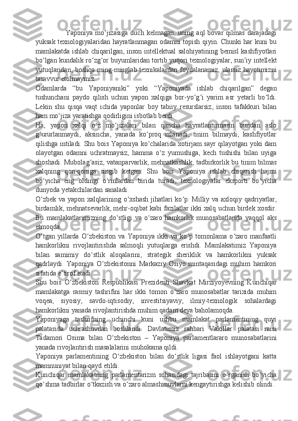                         Yaponiya  mo jizasiga  duch   kelmagan,  uning  aql   bovar   qilmas  darajadagiʻ
yuksak texnologiyalaridan hayratlanmagan odamni topish qiyin. Chunki har kuni bu
mamlakatda ishlab chiqarilgan, inson intellektual salohiyatining bemisl kashfiyotlari
bo lgan kundalik ro zg or buyumlaridan tortib yuqori texnologiyalar, sun iy intellekt	
ʻ ʻ ʻ ʼ
yutuqlaridan, boshqa ming-minglab texnikalardan foydalanamiz, ularsiz hayotimizni
tasavvur etolmaymiz.
Odamlarda   “bu   Yaponiyaniki”   yoki   “Yaponiyada   ishlab   chiqarilgan”   degan
tushunchani   paydo   qilish   uchun   yapon   xalqiga   bor-yo g i   yarim   asr   yetarli   bo ldi.	
ʻ ʻ ʻ
Lekin   shu   qisqa   vaqt   ichida   yaponlar   boy   tabiiy   resurslarsiz,   inson   tafakkuri   bilan
ham mo jiza yaratishga qodirligini isbotlab berdi.	
ʻ
Ha,   yapon   xalqi   o z   mo jizalari   bilan   qancha   hayratlantirmasin   bundan   aslo	
ʻ ʻ
g ururlanmaydi,   aksincha,   yanada   ko proq   izlanadi,   tinim   bilmaydi,   kashfiyotlar	
ʻ ʻ
qilishga intiladi. Shu bois Yaponiya ko chalarida xotirjam sayr qilayotgan yoki dam	
ʻ
olayotgan   odamni   uchratmaysiz,   hamma   o z   yumushiga,   kech   tushishi   bilan   uyiga	
ʻ
shoshadi. Mubolag asiz, vatanparvarlik, mehnatkashlik, tadbirkorlik bu tinim bilmas	
ʻ
xalqning   qon-qoniga   singib   ketgan.   Shu   bois   Yaponiya   ishlab   chiqarish   hajmi
bo yicha   eng   oldingi   o rinlardan   birida   turadi,   texnologiyalar   eksporti   bo yicha	
ʻ ʻ ʻ
dunyoda yetakchilardan sanaladi.
O zbek va yapon xalqlarining o xshash  jihatlari  ko p. Milliy va axloqiy qadriyatlar,
ʻ ʻ ʻ
birdamlik, mehnatsevarlik, mehr-oqibat kabi fazilatlar ikki xalq uchun birdek xosdir.
Bu   mamlakatlarimizning   do stligi   va   o zaro   hamkorlik   munosabatlarida   yaqqol   aks	
ʻ ʻ
etmoqda.
O tgan   yillarda   O zbekiston   va   Yaponiya   ikki   va   ko p   tomonlama   o zaro   manfaatli	
ʻ ʻ ʻ ʻ
hamkorlikni   rivojlantirishda   salmoqli   yutuqlarga   erishdi.   Mamlakatimiz   Yaponiya
bilan   samimiy   do stlik   aloqalarini,   strategik   sheriklik   va   hamkorlikni   yuksak	
ʻ
qadrlaydi.   Yaponiya   O zbekistonni   Markaziy   Osiyo   mintaqasidagi   muhim   hamkori	
ʻ
sifatida e tirof etadi.	
ʼ
Shu   bois   O zbekiston   Respublikasi   Prezidenti   Shavkat   Mirziyoyevning   Kunchiqar	
ʻ
mamlakatga   rasmiy   tashrifini   har   ikki   tomon   o zaro   munosabatlar   tarixida   muhim	
ʻ
voqea,   siyosiy,   savdo-iqtisodiy,   investitsiyaviy,   ilmiy-texnologik   sohalardagi
hamkorlikni yanada rivojlantirishda muhim qadam deya baholamoqda.
Yaponiyaga   tashrifning   uchinchi   kuni   ushbu   mamlakat   parlamentining   quyi
palatasida   uchrashuvdan   boshlandi.   Davlatimiz   rahbari   Vakillar   palatasi   raisi
Tadamori   Osima   bilan   O zbekiston   –   Yaponiya   parlamentlararo   munosabatlarini	
ʻ
yanada rivojlantirish masalalarini muhokama qildi.
Yaponiya   parlamentining   O zbekiston   bilan   do stlik   ligasi   faol   ishlayotgani   katta	
ʻ ʻ
mamnuniyat bilan qayd etildi.
Kunchiqar   mamlakatning   parlamentarizm   sohasidagi   tajribasini   o rganish   bo yicha	
ʻ ʻ
qo shma tadbirlar o tkazish va o zaro almashinuvlarni kengaytirishga kelishib olindi.	
ʻ ʻ ʻ 