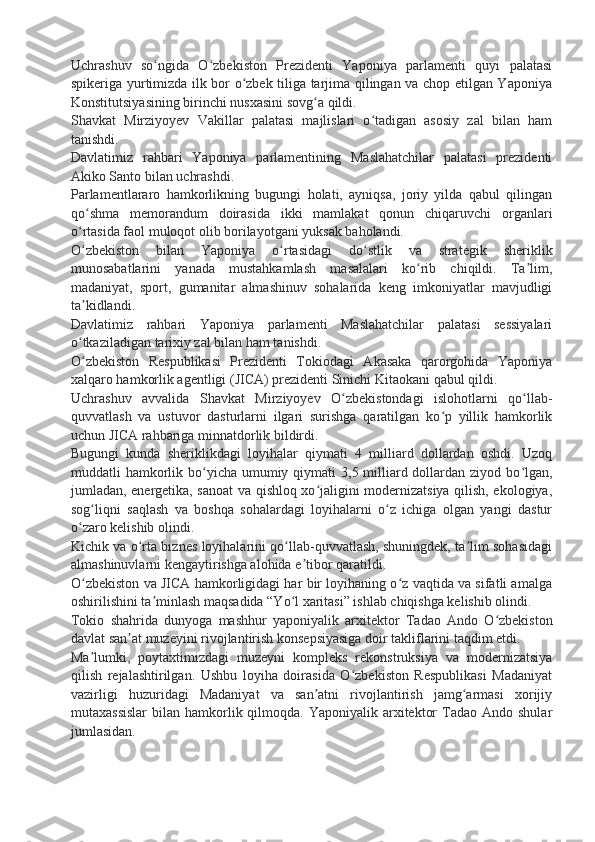 Uchrashuv   so ngida   O zbekiston   Prezidenti   Yaponiya   parlamenti   quyi   palatasiʻ ʻ
spikeriga yurtimizda ilk bor o zbek tiliga tarjima qilingan va chop etilgan Yaponiya	
ʻ
Konstitutsiyasining birinchi nusxasini sovg a qildi.	
ʻ
Shavkat   Mirziyoyev   Vakillar   palatasi   majlislari   o tadigan   asosiy   zal   bilan   ham	
ʻ
tanishdi.
Davlatimiz   rahbari   Yaponiya   parlamentining   Maslahatchilar   palatasi   prezidenti
Akiko Santo bilan uchrashdi.
Parlamentlararo   hamkorlikning   bugungi   holati,   ayniqsa,   joriy   yilda   qabul   qilingan
qo shma   memorandum   doirasida   ikki   mamlakat   qonun   chiqaruvchi   organlari	
ʻ
o rtasida faol muloqot olib borilayotgani yuksak baholandi.
ʻ
O zbekiston   bilan   Yaponiya   o rtasidagi   do stlik   va   strategik   sheriklik
ʻ ʻ ʻ
munosabatlarini   yanada   mustahkamlash   masalalari   ko rib   chiqildi.   Ta lim,	
ʻ ʼ
madaniyat,   sport,   gumanitar   almashinuv   sohalarida   keng   imkoniyatlar   mavjudligi
ta kidlandi.	
ʼ
Davlatimiz   rahbari   Yaponiya   parlamenti   Maslahatchilar   palatasi   sessiyalari
o tkaziladigan tarixiy zal bilan ham tanishdi.
ʻ
O zbekiston   Respublikasi   Prezidenti   Tokiodagi   Akasaka   qarorgohida   Yaponiya
ʻ
xalqaro hamkorlik agentligi (JICA) prezidenti Sinichi Kitaokani qabul qildi.
Uchrashuv   avvalida   Shavkat   Mirziyoyev   O zbekistondagi   islohotlarni   qo llab-	
ʻ ʻ
quvvatlash   va   ustuvor   dasturlarni   ilgari   surishga   qaratilgan   ko p   yillik   hamkorlik	
ʻ
uchun JICA rahbariga minnatdorlik bildirdi.
Bugungi   kunda   sheriklikdagi   loyihalar   qiymati   4   milliard   dollardan   oshdi.   Uzoq
muddatli  hamkorlik bo yicha umumiy qiymati  3,5 milliard dollardan  ziyod bo lgan,	
ʻ ʻ
jumladan, energetika, sanoat va qishloq xo jaligini modernizatsiya qilish, ekologiya,	
ʻ
sog liqni   saqlash   va   boshqa   sohalardagi   loyihalarni   o z   ichiga   olgan   yangi   dastur	
ʻ ʻ
o zaro kelishib olindi.	
ʻ
Kichik va o rta biznes loyihalarini qo llab-quvvatlash, shuningdek, ta lim sohasidagi	
ʻ ʻ ʼ
almashinuvlarni kengaytirishga alohida e tibor qaratildi.	
ʼ
O zbekiston va JICA hamkorligidagi har bir loyihaning o z vaqtida va sifatli amalga	
ʻ ʻ
oshirilishini ta minlash maqsadida “Yo l xaritasi” ishlab chiqishga kelishib olindi.	
ʼ ʻ
Tokio   shahrida   dunyoga   mashhur   yaponiyalik   arxitektor   Tadao   Ando   O zbekiston	
ʻ
davlat san at muzeyini rivojlantirish konsepsiyasiga doir takliflarini taqdim etdi.	
ʼ
Ma lumki,   poytaxtimizdagi   muzeyni   kompleks   rekonstruksiya   va   modernizatsiya	
ʼ
qilish   rejalashtirilgan.   Ushbu   loyiha   doirasida   O zbekiston   Respublikasi   Madaniyat	
ʻ
vazirligi   huzuridagi   Madaniyat   va   san atni   rivojlantirish   jamg armasi   xorijiy	
ʼ ʻ
mutaxassislar   bilan  hamkorlik qilmoqda. Yaponiyalik  arxitektor   Tadao Ando  shular
jumlasidan. 