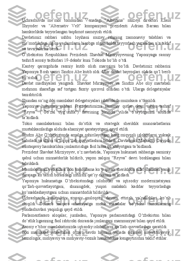 Uchrashuvda   me mor   tomonidan   Venadagi   “Albertina”   muzeyi   direktori   Klausʼ
Shryoder   va   “Alternativ   Velt”   kompaniyasi   prezidenti   Adrian   Barsan   bilan
hamkorlikda tayyorlangan taqdimot namoyish etildi.
Davlatimiz   rahbari   ushbu   loyihani   muzey   ishining   zamonaviy   talablari   va
me morlikdagi ilg or yechimlarni hisobga olgan holda tayyorlash yuzasidan o z taklif	
ʼ ʻ ʻ
va tavsiyalarini berdi.
O zbekiston   Respublikasi   Prezidenti   Shavkat   Mirziyoyevning   Yaponiyaga   rasmiy
ʻ
tashrifi asosiy tadbirlari 19-dekabr kuni Tokioda bo lib o tdi.	
ʻ ʻ
Kantey   qarorgohida   rasmiy   kutib   olish   marosimi   bo ldi.   Davlatimiz   rahbarini	
ʻ
Yaponiya Bosh vaziri Sindzo Abe kutib oldi. Ular davlat bayroqlari oldida qo l berib	
ʻ
ko rishdi.	
ʻ
Davlat   madhiyalari   yangradi.   Shavkat   Mirziyoyev   va   Sindzo   Abe   oliy   martabali
mehmon   sharafiga   saf   tortgan   faxriy   qorovul   oldidan   o tdi.   Ularga   delegatsiyalar	
ʻ
tanishtirildi.
Shundan so ng ikki mamlakat delegatsiyalari ishtirokida muzokara o tkazildi.	
ʻ ʻ
Yaponiya   hukumati   rahbari   Prezidentimizni   samimiy   qutlar   ekan,   ushbu   tashrif
“Reyva”   (“Go zal   uyg unlik”)   davrining   birinchi   yilida   o tayotganini   alohida	
ʻ ʻ ʻ
ta kidladi.	
ʼ
Tokio   mamlakatimiz   bilan   do stlik   va   strategik   sheriklik   munosabatlarini	
ʻ
mustahkamlashga alohida ahamiyat qaratayotgani qayd etildi.
Sindzo Abe O zbekistonda amalga oshirilayotgan keng miqyosli islohotlarni yuksak	
ʻ
baholadi va ularni to liq qo llab-quvvatlashini bildirdi. Davlatimiz Markaziy Osiyoda	
ʻ ʻ
mintaqaviy hamkorlikni jonlantirishga faol hissa qo shayotgani ta kidlandi.	
ʻ ʼ
Prezident Shavkat Mirziyoyev, o z navbatida, Yaponiya hukumati rahbariga samimiy	
ʻ
qabul   uchun   minnatdorlik   bildirib,   yapon   xalqini   “Reyva”   davri   boshlangani   bilan
tabrikladi.
Mamlakatimiz yetakchisi ikki tomonlama ko p qirrali sheriklikni sifat jihatidan yangi	
ʻ
darajaga ko tarish borasidagi intilishi qat iy ekanini ta kidladi.	
ʻ ʼ ʼ
Yaponiya   hukumatiga   O zbekistondagi   islohotlar   va   iqtisodiy   modernizatsiyani	
ʻ
qo llab-quvvatlayotgani,   shuningdek,   yuqori   malakali   kadrlar   tayyorlashga	
ʻ
ko maklashayotgani uchun minnatdorlik bildirildi.
ʻ
Uchrashuvda   konstruktiv   siyosiy   muloqotni   davom   ettirish   yo nalishlari   ko rib	
ʻ ʻ
chiqildi.   Dolzarb   xalqaro   ahamiyatga   molik   masalalar   bo yicha   tomonlarning	
ʻ
yondashuvlari yaqinligi qayd etildi.
Parlamentlararo   aloqalar,   jumladan,   Yaponiya   parlamentidagi   O zbekiston   bilan	
ʻ
do stlik ligasining faol ishtiroki doirasida jonlangani mamnuniyat bilan qayd etildi.	
ʻ
Asosiy e tibor mamlakatimizda iqtisodiy islohotlarni qo llab-quvvatlashga qaratildi.	
ʼ ʻ
Ikki   mamlakat   yetakchilari   o zaro   savdo   hajmini   yanada   oshirish,   investitsiyaviy,	
ʻ
texnologik, moliyaviy va moliyaviy-texnik hamkorlikni kengaytirishni taklif etdilar. 