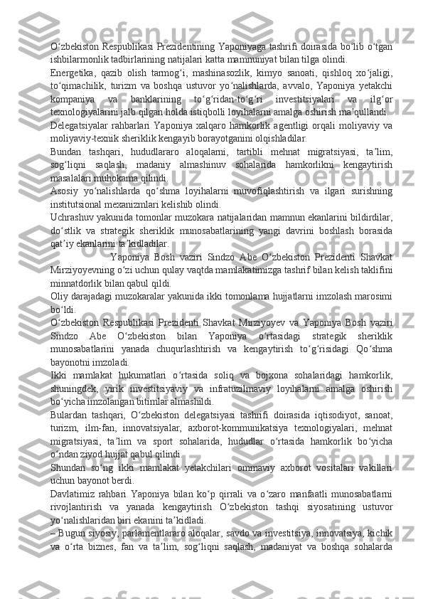 O zbekiston Respublikasi  Prezidentining Yaponiyaga tashrifi doirasida bo lib o tganʻ ʻ ʻ
ishbilarmonlik tadbirlarining natijalari katta mamnuniyat bilan tilga olindi.
Energetika,   qazib   olish   tarmog i,   mashinasozlik,   kimyo   sanoati,   qishloq   xo jaligi,	
ʻ ʻ
to qimachilik,   turizm   va   boshqa   ustuvor   yo nalishlarda,   avvalo,   Yaponiya   yetakchi	
ʻ ʻ
kompaniya   va   banklarining   to g ridan-to g ri   investitsiyalari   va   ilg or	
ʻ ʻ ʻ ʻ ʻ
texnologiyalarini jalb qilgan holda istiqbolli loyihalarni amalga oshirish ma qullandi.	
ʼ
Delegatsiyalar   rahbarlari   Yaponiya   xalqaro   hamkorlik   agentligi   orqali   moliyaviy   va
moliyaviy-texnik sheriklik kengayib borayotganini olqishladilar.
Bundan   tashqari,   hududlararo   aloqalarni,   tartibli   mehnat   migratsiyasi,   ta lim,	
ʼ
sog liqni   saqlash,   madaniy   almashinuv   sohalarida   hamkorlikni   kengaytirish	
ʻ
masalalari muhokama qilindi.
Asosiy   yo nalishlarda   qo shma   loyihalarni   muvofiqlashtirish   va   ilgari   surishning	
ʻ ʻ
institutsional mexanizmlari kelishib olindi.
Uchrashuv yakunida tomonlar muzokara natijalaridan mamnun ekanlarini bildirdilar,
do stlik   va   strategik   sheriklik   munosabatlarining   yangi   davrini   boshlash   borasida	
ʻ
qat iy ekanlarini ta kidladilar.
ʼ ʼ
                        Yaponiya   Bosh   vaziri   Sindzo   Abe   O zbekiston   Prezidenti   Shavkat	
ʻ
Mirziyoyevning o zi uchun qulay vaqtda mamlakatimizga tashrif bilan kelish taklifini	
ʻ
minnatdorlik bilan qabul qildi.
Oliy darajadagi muzokaralar yakunida ikki tomonlama hujjatlarni imzolash marosimi
bo ldi.	
ʻ
O zbekiston   Respublikasi   Prezidenti   Shavkat   Mirziyoyev   va   Yaponiya   Bosh   vaziri
ʻ
Sindzo   Abe   O zbekiston   bilan   Yaponiya   o rtasidagi   strategik   sheriklik	
ʻ ʻ
munosabatlarini   yanada   chuqurlashtirish   va   kengaytirish   to g risidagi   Qo shma	
ʻ ʻ ʻ
bayonotni imzoladi.
Ikki   mamlakat   hukumatlari   o rtasida   soliq   va   bojxona   sohalaridagi   hamkorlik,	
ʻ
shuningdek,   yirik   investitsiyaviy   va   infratuzilmaviy   loyihalarni   amalga   oshirish
bo yicha imzolangan bitimlar almashildi.	
ʻ
Bulardan   tashqari,   O zbekiston   delegatsiyasi   tashrifi   doirasida   iqtisodiyot,   sanoat,	
ʻ
turizm,   ilm-fan,   innovatsiyalar,   axborot-kommunikatsiya   texnologiyalari,   mehnat
migratsiyasi,   ta lim   va   sport   sohalarida,   hududlar   o rtasida   hamkorlik   bo yicha	
ʼ ʻ ʻ
o ndan ziyod hujjat qabul qilindi.	
ʻ
Shundan   so ng   ikki   mamlakat   yetakchilari   ommaviy   axborot   vositalari   vakillari	
ʻ
uchun bayonot berdi.
Davlatimiz   rahbari   Yaponiya   bilan   ko p   qirrali   va   o zaro   manfaatli   munosabatlarni	
ʻ ʻ
rivojlantirish   va   yanada   kengaytirish   O zbekiston   tashqi   siyosatining   ustuvor	
ʻ
yo nalishlaridan biri ekanini ta kidladi.	
ʻ ʼ
– Bugun siyosiy, parlamentlararo aloqalar, savdo va investitsiya, innovatsiya, kichik
va   o rta   biznes,   fan   va   ta lim,   sog liqni   saqlash,   madaniyat   va   boshqa   sohalarda	
ʻ ʼ ʻ 