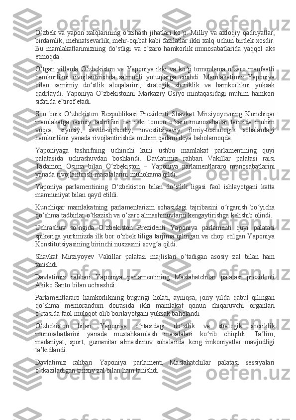 O zbek va yapon xalqlarining o xshash  jihatlari  ko p. Milliy va axloqiy qadriyatlar,ʻ ʻ ʻ
birdamlik, mehnatsevarlik, mehr-oqibat kabi fazilatlar ikki xalq uchun birdek xosdir.
Bu   mamlakatlarimizning   do stligi   va   o zaro   hamkorlik   munosabatlarida   yaqqol   aks	
ʻ ʻ
etmoqda.
O tgan   yillarda   O zbekiston   va   Yaponiya   ikki   va   ko p   tomonlama   o zaro   manfaatli	
ʻ ʻ ʻ ʻ
hamkorlikni   rivojlantirishda   salmoqli   yutuqlarga   erishdi.   Mamlakatimiz   Yaponiya
bilan   samimiy   do stlik   aloqalarini,   strategik   sheriklik   va   hamkorlikni   yuksak	
ʻ
qadrlaydi.   Yaponiya   O zbekistonni   Markaziy   Osiyo   mintaqasidagi   muhim   hamkori	
ʻ
sifatida e tirof etadi.	
ʼ
Shu   bois   O zbekiston   Respublikasi   Prezidenti   Shavkat   Mirziyoyevning   Kunchiqar	
ʻ
mamlakatga   rasmiy   tashrifini   har   ikki   tomon   o zaro   munosabatlar   tarixida   muhim	
ʻ
voqea,   siyosiy,   savdo-iqtisodiy,   investitsiyaviy,   ilmiy-texnologik   sohalardagi
hamkorlikni yanada rivojlantirishda muhim qadam deya baholamoqda.
Yaponiyaga   tashrifning   uchinchi   kuni   ushbu   mamlakat   parlamentining   quyi
palatasida   uchrashuvdan   boshlandi.   Davlatimiz   rahbari   Vakillar   palatasi   raisi
Tadamori   Osima   bilan   O zbekiston   –   Yaponiya   parlamentlararo   munosabatlarini	
ʻ
yanada rivojlantirish masalalarini muhokama qildi.
Yaponiya   parlamentining   O zbekiston   bilan   do stlik   ligasi   faol   ishlayotgani   katta	
ʻ ʻ
mamnuniyat bilan qayd etildi.
Kunchiqar   mamlakatning   parlamentarizm   sohasidagi   tajribasini   o rganish   bo yicha	
ʻ ʻ
qo shma tadbirlar o tkazish va o zaro almashinuvlarni kengaytirishga kelishib olindi.	
ʻ ʻ ʻ
Uchrashuv   so ngida   O zbekiston   Prezidenti   Yaponiya   parlamenti   quyi   palatasi	
ʻ ʻ
spikeriga yurtimizda ilk bor o zbek tiliga tarjima qilingan va chop etilgan Yaponiya	
ʻ
Konstitutsiyasining birinchi nusxasini sovg a qildi.	
ʻ
Shavkat   Mirziyoyev   Vakillar   palatasi   majlislari   o tadigan   asosiy   zal   bilan   ham	
ʻ
tanishdi.
Davlatimiz   rahbari   Yaponiya   parlamentining   Maslahatchilar   palatasi   prezidenti
Akiko Santo bilan uchrashdi.
Parlamentlararo   hamkorlikning   bugungi   holati,   ayniqsa,   joriy   yilda   qabul   qilingan
qo shma   memorandum   doirasida   ikki   mamlakat   qonun   chiqaruvchi   organlari	
ʻ
o rtasida faol muloqot olib borilayotgani yuksak baholandi.
ʻ
O zbekiston   bilan   Yaponiya   o rtasidagi   do stlik   va   strategik   sheriklik
ʻ ʻ ʻ
munosabatlarini   yanada   mustahkamlash   masalalari   ko rib   chiqildi.   Ta lim,	
ʻ ʼ
madaniyat,   sport,   gumanitar   almashinuv   sohalarida   keng   imkoniyatlar   mavjudligi
ta kidlandi.	
ʼ
Davlatimiz   rahbari   Yaponiya   parlamenti   Maslahatchilar   palatasi   sessiyalari
o tkaziladigan tarixiy zal bilan ham tanishdi.
ʻ 