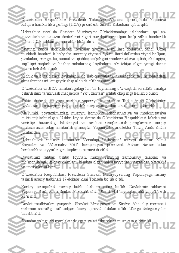 O zbekiston   Respublikasi   Prezidenti   Tokiodagi   Akasaka   qarorgohida   Yaponiyaʻ
xalqaro hamkorlik agentligi (JICA) prezidenti Sinichi Kitaokani qabul qildi.
Uchrashuv   avvalida   Shavkat   Mirziyoyev   O zbekistondagi   islohotlarni   qo llab-	
ʻ ʻ
quvvatlash   va   ustuvor   dasturlarni   ilgari   surishga   qaratilgan   ko p   yillik   hamkorlik	
ʻ
uchun JICA rahbariga minnatdorlik bildirdi.
Bugungi   kunda   sheriklikdagi   loyihalar   qiymati   4   milliard   dollardan   oshdi.   Uzoq
muddatli  hamkorlik bo yicha umumiy qiymati  3,5 milliard dollardan  ziyod bo lgan,	
ʻ ʻ
jumladan, energetika, sanoat va qishloq xo jaligini modernizatsiya qilish, ekologiya,	
ʻ
sog liqni   saqlash   va   boshqa   sohalardagi   loyihalarni   o z   ichiga   olgan   yangi   dastur	
ʻ ʻ
o zaro kelishib olindi.	
ʻ
Kichik va o rta biznes loyihalarini qo llab-quvvatlash, shuningdek, ta lim sohasidagi	
ʻ ʻ ʼ
almashinuvlarni kengaytirishga alohida e tibor qaratildi.	
ʼ
O zbekiston va JICA hamkorligidagi har bir loyihaning o z vaqtida va sifatli amalga	
ʻ ʻ
oshirilishini ta minlash maqsadida "Yo l xaritasi" ishlab chiqishga kelishib olindi.	
ʼ ʻ
Tokio   shahrida   dunyoga   mashhur   yaponiyalik   arxitektor   Tadao   Ando   O zbekiston	
ʻ
davlat san at muzeyini rivojlantirish konsepsiyasiga doir takliflarini taqdim etdi.	
ʼ
Ma lumki,   poytaxtimizdagi   muzeyni   kompleks   rekonstruksiya   va   modernizatsiya	
ʼ
qilish   rejalashtirilgan.   Ushbu   loyiha   doirasida   O zbekiston   Respublikasi   Madaniyat	
ʻ
vazirligi   huzuridagi   Madaniyat   va   san atni   rivojlantirish   jamg armasi   xorijiy	
ʼ ʻ
mutaxassislar   bilan  hamkorlik qilmoqda. Yaponiyalik  arxitektor   Tadao Ando  shular
jumlasidan.
Uchrashuvda   me mor   tomonidan   Venadagi   "Albertina"   muzeyi   direktori   Klaus	
ʼ
Shryoder   va   "Alternativ   Velt"   kompaniyasi   prezidenti   Adrian   Barsan   bilan
hamkorlikda tayyorlangan taqdimot namoyish etildi.
Davlatimiz   rahbari   ushbu   loyihani   muzey   ishining   zamonaviy   talablari   va
me morlikdagi ilg or yechimlarni hisobga olgan holda tayyorlash yuzasidan o z taklif	
ʼ ʻ ʻ
va tavsiyalarini berdi.
O zbekiston   Respublikasi   Prezidenti   Shavkat   Mirziyoyevning   Yaponiyaga   rasmiy
ʻ
tashrifi asosiy tadbirlari 19-dekabr kuni Tokioda bo lib o tdi.	
ʻ ʻ
Kantey   qarorgohida   rasmiy   kutib   olish   marosimi   bo ldi.   Davlatimiz   rahbarini	
ʻ
Yaponiya Bosh vaziri Sindzo Abe kutib oldi. Ular davlat bayroqlari oldida qo l berib	
ʻ
ko rishdi.	
ʻ
Davlat   madhiyalari   yangradi.   Shavkat   Mirziyoyev   va   Sindzo   Abe   oliy   martabali
mehmon   sharafiga   saf   tortgan   faxriy   qorovul   oldidan   o tdi.   Ularga   delegatsiyalar	
ʻ
tanishtirildi.
Shundan so ng ikki mamlakat delegatsiyalari ishtirokida muzokara o tkazildi.	
ʻ ʻ 