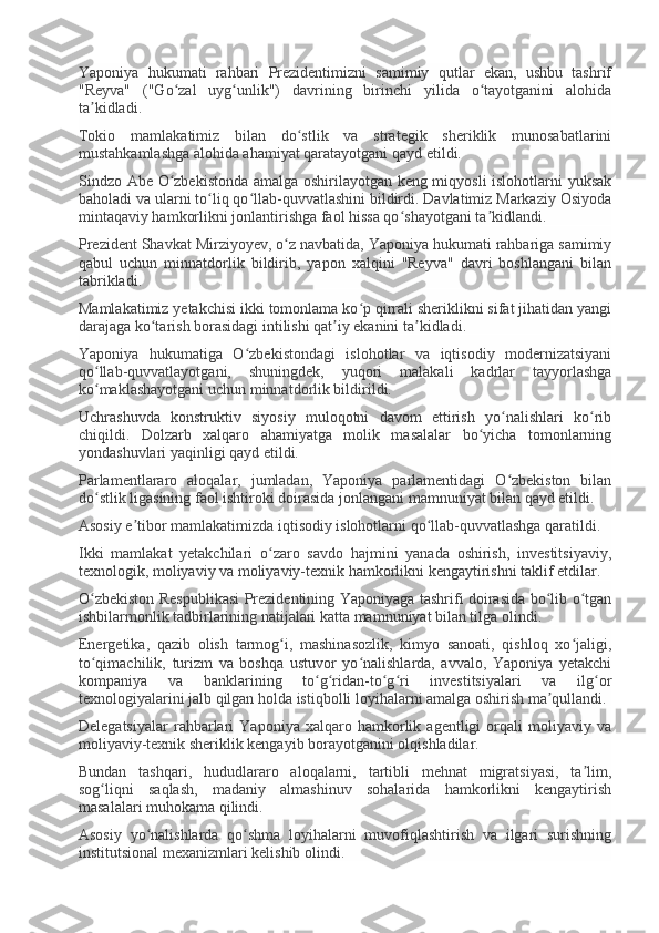 Yaponiya   hukumati   rahbari   Prezidentimizni   samimiy   qutlar   ekan,   ushbu   tashrif
"Reyva"   ("Go zal   uyg unlik")   davrining   birinchi   yilida   o tayotganini   alohidaʻ ʻ ʻ
ta kidladi.	
ʼ
Tokio   mamlakatimiz   bilan   do stlik   va   strategik   sheriklik   munosabatlarini	
ʻ
mustahkamlashga alohida ahamiyat qaratayotgani qayd etildi.
Sindzo Abe O zbekistonda amalga oshirilayotgan keng miqyosli islohotlarni yuksak	
ʻ
baholadi va ularni to liq qo llab-quvvatlashini bildirdi. Davlatimiz Markaziy Osiyoda	
ʻ ʻ
mintaqaviy hamkorlikni jonlantirishga faol hissa qo shayotgani ta kidlandi.	
ʻ ʼ
Prezident Shavkat Mirziyoyev, o z navbatida, Yaponiya hukumati rahbariga samimiy	
ʻ
qabul   uchun   minnatdorlik   bildirib,   yapon   xalqini   "Reyva"   davri   boshlangani   bilan
tabrikladi.
Mamlakatimiz yetakchisi ikki tomonlama ko p qirrali sheriklikni sifat jihatidan yangi	
ʻ
darajaga ko tarish borasidagi intilishi qat iy ekanini ta kidladi.	
ʻ ʼ ʼ
Yaponiya   hukumatiga   O zbekistondagi   islohotlar   va   iqtisodiy   modernizatsiyani	
ʻ
qo llab-quvvatlayotgani,   shuningdek,   yuqori   malakali   kadrlar   tayyorlashga	
ʻ
ko maklashayotgani uchun minnatdorlik bildirildi.
ʻ
Uchrashuvda   konstruktiv   siyosiy   muloqotni   davom   ettirish   yo nalishlari   ko rib	
ʻ ʻ
chiqildi.   Dolzarb   xalqaro   ahamiyatga   molik   masalalar   bo yicha   tomonlarning	
ʻ
yondashuvlari yaqinligi qayd etildi.
Parlamentlararo   aloqalar,   jumladan,   Yaponiya   parlamentidagi   O zbekiston   bilan	
ʻ
do stlik ligasining faol ishtiroki doirasida jonlangani mamnuniyat bilan qayd etildi.	
ʻ
Asosiy e tibor mamlakatimizda iqtisodiy islohotlarni qo llab-quvvatlashga qaratildi.	
ʼ ʻ
Ikki   mamlakat   yetakchilari   o zaro   savdo   hajmini   yanada   oshirish,   investitsiyaviy,	
ʻ
texnologik, moliyaviy va moliyaviy-texnik hamkorlikni kengaytirishni taklif etdilar.
O zbekiston Respublikasi  Prezidentining Yaponiyaga tashrifi doirasida bo lib o tgan	
ʻ ʻ ʻ
ishbilarmonlik tadbirlarining natijalari katta mamnuniyat bilan tilga olindi.
Energetika,   qazib   olish   tarmog i,   mashinasozlik,   kimyo   sanoati,   qishloq   xo jaligi,	
ʻ ʻ
to qimachilik,   turizm   va   boshqa   ustuvor   yo nalishlarda,   avvalo,   Yaponiya   yetakchi	
ʻ ʻ
kompaniya   va   banklarining   to g ridan-to g ri   investitsiyalari   va   ilg or	
ʻ ʻ ʻ ʻ ʻ
texnologiyalarini jalb qilgan holda istiqbolli loyihalarni amalga oshirish ma qullandi.	
ʼ
Delegatsiyalar   rahbarlari   Yaponiya   xalqaro   hamkorlik   agentligi   orqali   moliyaviy   va
moliyaviy-texnik sheriklik kengayib borayotganini olqishladilar.
Bundan   tashqari,   hududlararo   aloqalarni,   tartibli   mehnat   migratsiyasi,   ta lim,	
ʼ
sog liqni   saqlash,   madaniy   almashinuv   sohalarida   hamkorlikni   kengaytirish	
ʻ
masalalari muhokama qilindi.
Asosiy   yo nalishlarda   qo shma   loyihalarni   muvofiqlashtirish   va   ilgari   surishning	
ʻ ʻ
institutsional mexanizmlari kelishib olindi. 