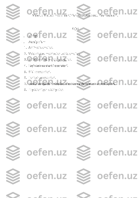 Mavzu:  Matlab modellashtirish muhitida dasturlash asoslari.
Reja:
I. Kirish
II. Asosiy qism
1. Arifmetik amallar .
2. Vektorlar va matritsalar ustida amallar .
3. Solishtirish va mantiqiy amallar .
4. Tayinlash va shartli operatori.
5. Sikl operatorlari .
6. Tanlash operatorlari .
7. Dasturlashga doir misollar. Hisoblashlarda to’xtashlar hosil qilish. 
8. Foydalanilgan adabiyotlar. 