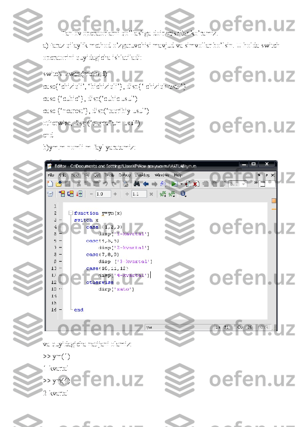 Tanlov operatorlarni qo’llashga doir misollar ko’ramiz. 
a)Faraz qilaylik method o’zgaruvchisi mavjud va simvollar bo’lsin.  U holda switch
operatorini quyidagicha ishlatiladi:
switch lower (method) 
case{‘chiziqli’, ‘bichiziqli’}, disp{‘ chiziqli usul’} 
case {‘cubic’}, disp(‘cubic usul’) 
case {‘nearest’}, disp(‘taqribiy usul’) 
otherwise, disp (‘noma’lum usul’) 
end 
b)ym.m nomli m-fayl yaratamiz:
va quyidagicha natijani olamiz: 
>> ym(1) 
1-kvartal 
>> ym(4) 
2-kvartal  