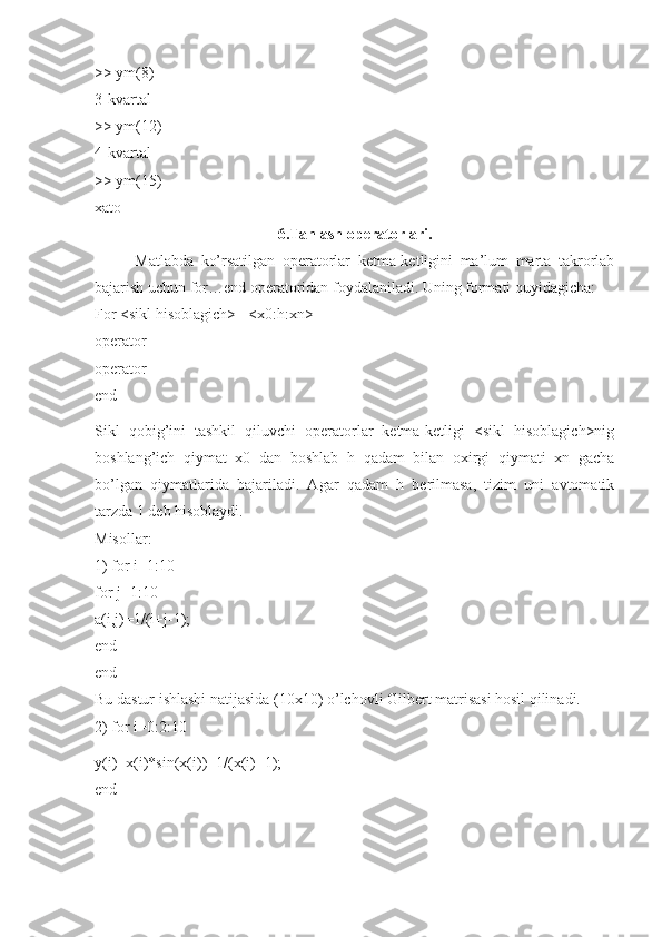 >> ym(8) 
3-kvartal 
>> ym(12) 
4-kvartal 
>> ym(15) 
xato 
6.Tanlash operatorlari.
Matlabda   ko’rsatilgan   operatorlar   ketma-ketligini   ma’lum   marta   takrorlab
bajarish uchun for…end operatoridan foydalaniladi. Uning formati quyidagicha: 
For <sikl hisoblagich> =<x0:h:xn> 
operator 
operator 
end
Sikl   qobig’ini   tashkil   qiluvchi   operatorlar   ketma-ketligi   <sikl   hisoblagich>nig
boshlang’ich   qiymat   x0   dan   boshlab   h   qadam   bilan   oxirgi   qiymati   xn   gacha
bo’lgan   qiymatlarida   bajariladi.   Agar   qadam   h   berilmasa,   tizim   uni   avtomatik
tarzda 1 deb hisoblaydi. 
Misollar: 
1) for i=1:10 
for j=1:10 
a(i,j)=1/(i+j-1); 
end 
end 
Bu dastur ishlashi natijasida (10x10) o’lchovli Gilbert matrisasi hosil qilinadi. 
2) for i=0:2:10
y(i)=x(i)*sin(x(i))+1/(x(i)+1); 
end  