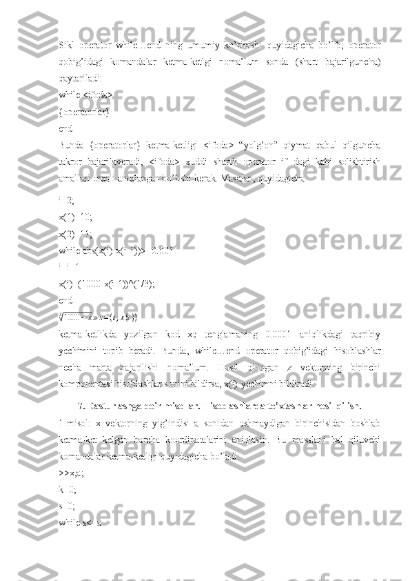 Sikl   operator   while…end   ning   umumiy   ko’rinishi   quyidagicha   bo’lib,   operator
qobig’idagi   komandalar   ketma-ketlgi   noma’lum   sonda   (shart   bajarilguncha)
qaytariladi: 
while <ifoda> 
{operatorlar} 
end 
Bunda   {operatorlar}   ketma-ketligi   <ifoda>   “yolg’on”   qiymat   qabul   qilguncha
takror   bajarilaveradi,   <ifoda>   xuddi   shartli   operator   if   dagi   kabi   solishtirish
amallari orqali aniqlangan bo’lishi kerak. Masalan, quyidagicha
i=2; 
x(1)=10; 
x(2)=11; 
while abs(x(i)-x(i-1))>=0.001 
i=i+1 
x(i)=(1000-x(i-1))^(1/3); 
end 
3√
1000 − x ≫ z = ( i , x ( i ) )
 
ketma-ketlikda   yozilgan   kod   xq   tenglamaning   0.0001   aniqlikdagi   taqribiy
yechimini   topib   beradi.   Bunda,   while…end   operator   qobig’idagi   hisoblashlar
necha   marta   bajarilishi   noma’lum.   Hosil   qilingan   z   vektorning   birinchi
komponentasi hisoblashlar sonini bildirsa, x(i)-yechimni bildiradi.
7. Dasturlashga doir misollar. Hisoblashlarda to’xtashlar hosil qilish.
1-misol:   x   vektorning   yig’indisi   a   sonidan   oshmaydigan   birinchisidan   boshlab
ketma-ket   kelgan   barcha   koordinatalarini   aniqlasin.   Bu   masalani   hal   qiluvchi
komandalar ketma-ketligi quyidagicha bo’ladi: 
>>x,a; 
k=0; 
s=0; 
while s<=a  