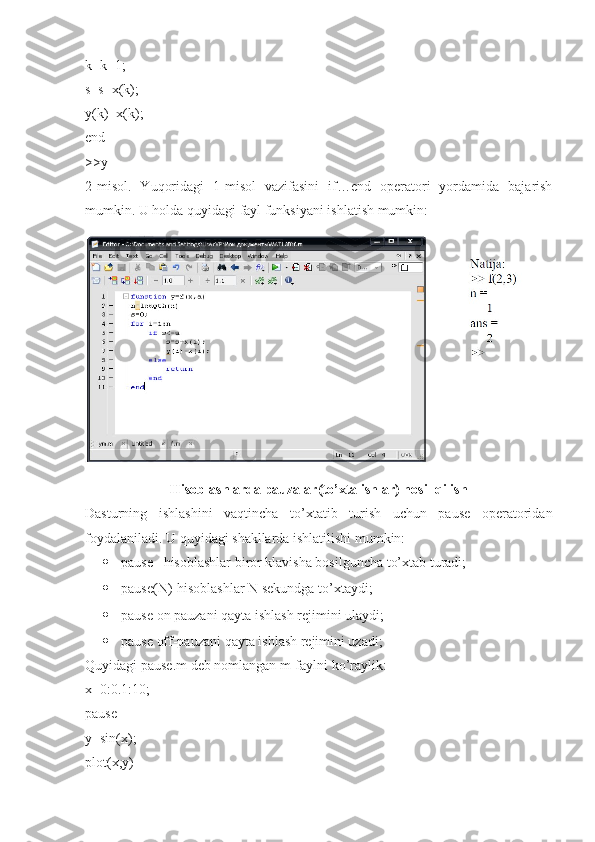 k=k+1; 
s=s+x(k); 
y(k)=x(k); 
end 
>>y 
2-misol.   Yuqoridagi   1-misol   vazifasini   if…end   operatori   yordamida   bajarish
mumkin.  U holda quyidagi fayl funksiyani ishlatish mumkin:
Hisoblashlarda pauzalar(to’xtalishlar) hosil qilish
Dasturning   ishlashini   vaqtincha   to’xtatib   turish   uchun   pause   operatoridan
foydalaniladi. U quyidagi shakllarda ishlatilishi mumkin: 
 pause –hisoblashlar biror klavisha bosilguncha to’xtab turadi; 
 pause(N)-hisoblashlar N sekundga to’xtaydi; 
 pause on pauzani qayta ishlash rejimini ulaydi; 
 pause off-pauzani qayta ishlash rejimini uzadi; 
Quyidagi pause.m deb nomlangan m-faylni ko’raylik: 
x=0:0.1:10; 
pause 
y=sin(x); 
plot(x,y)  