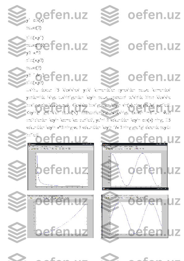 y1=cos(x) 
pause(2)
plot(x,y1) 
pause(0.5) 
y2=x.^2 
plot(x,y2) 
pause(3) 
y3=1./x+2 
plot(x,y3) 
Ushbu   dastur   F5   klavishasi   yoki   komandalar   oynasidan   pauza   komandasi
yordamida   ishga   tushirilgandan   keyin   pauza   operatori   ta’sirida   biror   klavisha
bosilguncha  kutib turadi. Klavisha   bosilgandan  keyin sin(x)  ning  grafigi   quriladi.
Keyingi   grafiklar   pause(N)   operatorlarning   ishlashiga   asosan   ma’lum   vaqt
oraliqlardan   keyin   ketma-ket   quriladi,   ya’ni   2   sekunddan   keyin   cos(x)   ning,   0.5
sekunddan keyin x^2 ning va 3 sekunddan keyin 1/x-2 ning grafigi ekranda paydo
bo’ladi. 