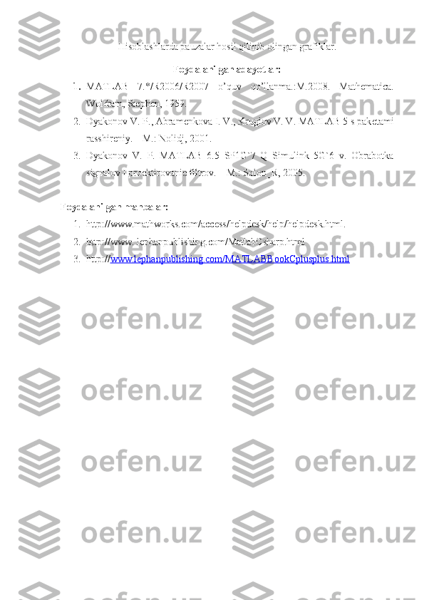 Hisoblashlarda pauzalar hosil qilinib olingan grafiklar.
Foydalanilgan adayotlar:
1. MATLAB   7.*/R2006/R2007   o’quv   qo’llanma.:M.2008.   Mathematica.
Wolfram, Stephen, 1959.
2. Dyakonov V. P., Abram е nkova I. V., Kruglov V. V. MATLAB 5 s pak е tami
rasshir е niy. – M.: Nolidj, 2001.
3. Dyakonov   V.   P.   MATLAB   6.5   SP1G`7   Q   Simulink   5G`6   v.   Obrabotka
signalov I proеktirovaniе filtrov. – M.: Solon_R, 2005.
Foydalanilgan manbalar:
1. http://www.mathworks.com/access/helpdesk/help/helpdesk.html.
2. http://www. lephanpublishing.com/MatlabCsharp.html
3. http:// www.lephanpublishing.com/MATLABBookCplusplus.html 