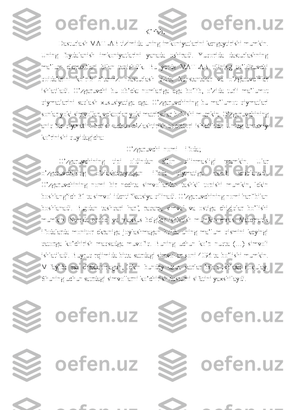 Kirish.
Dasturlash MATLAB tizimida uning imkoniyatlarini kengaytirishi mumkin.
Uning   foydalanish   imkoniyatlarini   yanada   oshiradi.   Yuqorida   dasturlashning
ma’lum   elementlari   bilan   tanishdik.   Bu   yerda   MATLAB   tilining   to’ldiruvchi
qoidalarini   ko’rib   o’tamiz.   Dasturlash   tilida   konstantalar   va   o’zgaruvchilar
ishlatiladi.   O’zgaruvchi   bu   ob’ekt   nomlariga   ega   bo’lib,   o’zida   turli   ma’lumot
qiymatlarini   saqlash   xususiyatiga   ega.   O’zgaruvchining   bu   ma’lumot   qiymatlari
sonlar yoki simvollar, vektorlar yoki matritsalar bo’lishi mumkin. O’zgaruvchining
aniq  bir   qiymatini   berish   uchun   o’zlashtirish   operatori   ishlatiladi:   Uning   umumiy
ko’rinishi quyidagicha: 
O’zgaruvchi_nomi = ifoda;
O’zgaruvchining   tipi   oldindan   e’lon   qilinmasligi   mumkin.   Ular
o’zgaruvchining   o’zlashtirayotgan   ifoda   qiymatiga   qarab   aniqlanadi.
O’zgaruvchining   nomi   bir   nechta   simvollardan   tashkil   topishi   mumkin,   lekin
boshlang’ich 31 ta simvol identifikatsiya qilinadi. O’zgaruvchining nomi harf bilan
boshlanadi.   Bundan   tashqari   harf,   raqam,   simvol   va   ostiga   chiziqlar   bo’lishi
mumkin.   Nomda   probel   va   maxsus   belgilar   ishlatish   mumkin   emas.   Matematik
ifodalarda   monitor   ekraniga   joylashmagan   holda   uning   ma’lum   qismini   keyingi
qatorga   ko’chirish   maqsadga   muvofiq.   Buning   uchun   ko’p   nuqta   (…)   simvoli
ishlatiladi. Buyruq rejimida bitta satrdagi simvollar soni 4096 ta bo’lishi mumkin.
M-faylda   esa   cheklanmagan,   lekin   bunday   uzun   satrlar   bilan   ishlash   noqulay.
Shuning uchun satrdagi simvollarni ko’chirish dasturni sifatini yaxshilaydi. 