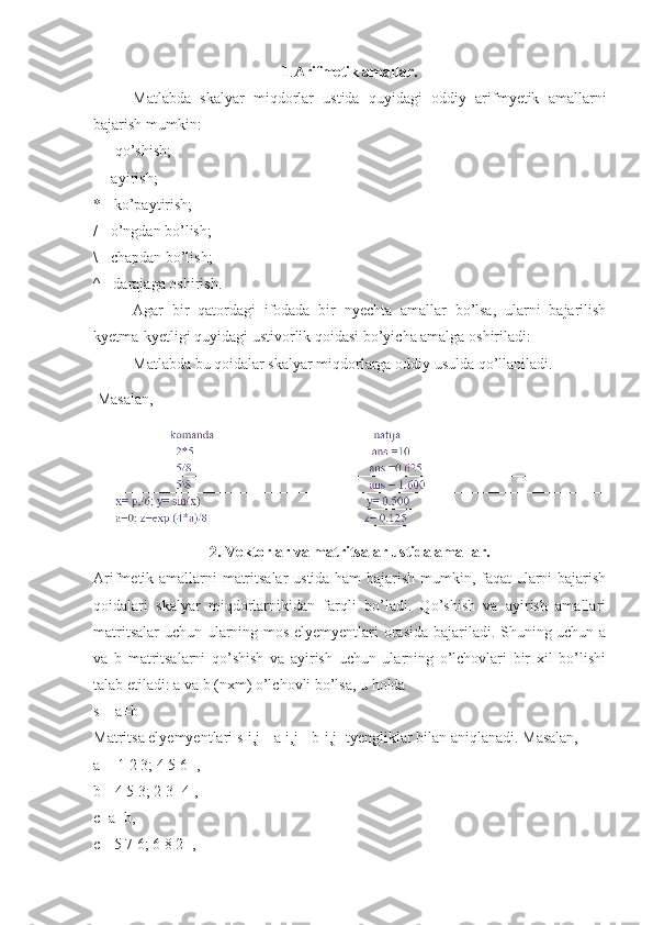 1 . Arifmetik amallar.
Matlabda   skalyar   miqdorlar   ustida   quyidagi   oddiy   arifmyetik   amallarni
bajarish mumkin: 
+ - qo’shish; 
- - ayirish; 
* - ko’paytirish; 
/ - o’ngdan bo’lish; 
\ - chapdan bo’lish; 
^ - darajaga oshirish. 
Agar   bir   qatordagi   ifodada   bir   nyechta   amallar   bo’lsa,   ularni   bajarilish
kyetma-kyetligi quyidagi ustivorlik qoidasi bo’yicha amalga oshiriladi: 
Matlabda bu qoidalar skalyar miqdorlarga oddiy usulda qo’llaniladi.
  Masalan,
2. Vektorlar va matritsalar ustida amallar.
Arifmetik amallarni matritsalar ustida ham bajarish mumkin, faqat ularni bajarish
qoidalari   skalyar   miqdorlarnikidan   farqli   bo’ladi.   Qo’shish   va   ayirish   amallari
matritsalar  uchun ularning mos elyemyentlari orasida bajariladi. Shuning uchun a
va   b   matritsalarni   qo’shish   va   ayirish   uchun   ularning   o’lchovlari   bir   xil   bo’lishi
talab etiladi: a va b (nxm) o’lchovli bo’lsa, u holda 
s = a±b 
Matritsa elyemyentlari s[i,j]=a[i,j]+b[i,j] tyengliklar bilan aniqlanadi. Masalan, 
a=[ 1 2 3; 4 5 6] , 
b=[4 5 3; 2 3 -4], 
c=a+b, 
c=[5 7 6; 6 8 2] ,  