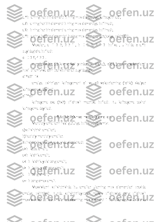 a.*b- a ning har bir elementi b ning mos elementiga ko’paytiriladi; 
a./b- a ning har bir elementi b ning mos elementiga bo’linadi; 
a.\b- b ning har bir elementi a ning mos elementiga bo’linadi; 
a.^b- a ning har bir elementini b ning mos elementi darajasiga oshiriladi.
Masalan,   a=[1   2   3;   2   3   1],   b=[0   1   2;   2   1   2]   bo’lsa   ,   u   holda   c=a.*b
quyidagicha bo’ladi: 
c=[0 2 6; 4 3 2]. 
c   matritsadan   (:)   komandasi   yordamida   c1(1,:),   c2(2,:)   qator-   vektorlarni
hosil qilamiz va c2ni transponerlab quyidagicha 
c1*c2’=18 
amalga   oshirilgan   ko’paytmani   c1   va   c2   vektorlarning   (ichki)   skalyar
ko’paytmasi deyiladi. 
c1’*c2 
ko’paytma   esa   (3x3)   o’lchovli   matritsa   bo’ladi.   Bu   ko’paytma   tashqi
ko’paytma deyiladi.
3.Solishtirish va mantiqiy amallar.
Mantiqiy amallarni ikki guruhga bo’lib o’rganamiz: 
a)solishtirish amallari; 
b)haqiqiy mantiqiy amallar. 
Solishtirish amallariga quyidagilar kiradi: 
a>b- katta amali; 
a<b- kichik amali; 
a<=b- kichik yoki teng amali; 
a>=b- katta yoki teng amali; 
a==b- teng amali; 
a~=b-teng emas amali. 
Massivlarni   solishtirishda   bu   amallar   ularning   mos   elementlari   orasida
amalga   oshiriladi.   Bunda   solishtirilayotgan   massiv   o’lchoviga   teng   o’lchovli
massiv   xosil   bo’ladi.   Ya’ni   massivning   mos   elementi   1   bo’ladi,   agar   solishtirish 