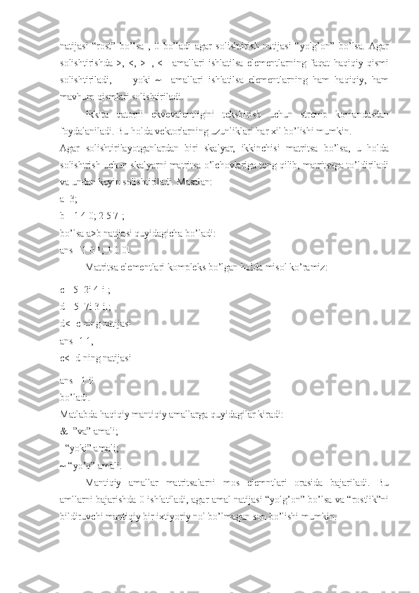 natijasi   “rost”   bo’lsa   ,   0   bo’ladi   agar   solishtirish   natijasi   “yolg’on”   bo’lsa.   Agar
solishtirishda   >,   <,   >=,   <=   amallari   ishlatilsa   elementlarning   faqat   haqiqiy   qismi
solishtiriladi,   ==   yoki   ~=   amallari   ishlatilsa   elementlarning   ham   haqiqiy,   ham
mavhum qismlari solishtiriladi. 
Ikkita   qatorni   ekvevalentligini   tekshirish   uchun   strcmp   komandasdan
foydalaniladi. Bu holda vektorlarning uzunliklari har xil bo’lishi mumkin. 
Agar   solishtirilayotganlardan   biri   skalyar,   ikkinchisi   matritsa   bo’lsa,   u   holda
solishtrish uchun skalyarni matritsa o’lchovlariga teng qilib, matritsaga to’ldiriladi
va undan keyin solishtiriladi. Masalan: 
a=3; 
b=[1 4 0; 2 5 7]; 
bo’lsa a>b natijasi quyidagicha bo’ladi: 
ans=[1 0 1; 1 0 0] 
Matritsa elementlari kompleks bo’lgan holda misol ko’ramiz:
c=[5+2i 4-i]; 
d=[5+7i 3-i]; 
d<=c ning natijasi 
ans=1 1, 
c<=d ning natijasi
ans= 1 0 
bo’ladi. 
Matlabda haqiqiy mantiqiy amallarga quyidagilar kiradi: 
&=”va” amali; 
|-“yoki” amali; 
~-“yo’q” amali. 
Mantiqiy   amallar   matritsalarni   mos   elemntlari   orasida   bajariladi.   Bu
amllarni bajarishda 0 ishlatiladi, agar amal natijasi “yolg’on” bo’lsa va “rostlik”ni
bildiruvchi mantiqiy bir ixtiyoriy nol bo’lmagan son bo’lishi mumkin.  