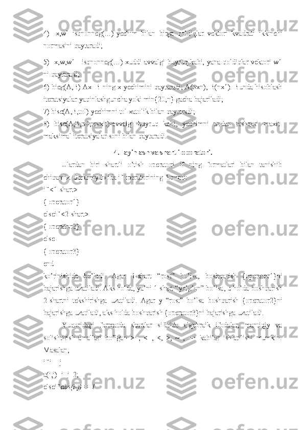 4)   [x,w]=isqnonneg(…)-yechim   bilan   birga   qoldiqlar   vektori   kvadrati   ikkinchi
normasini qaytaradi;
5) [x,w,w1]=isqnonneg(…)-xuddi avvalgi buyruq kabi, yana qoldiqlar vektori w1
ni qaytaradi; 
6) bicg(A,B)-Ax=B ning x yechimini qaytaradi; A(nxn), B(nx1). Bunda hisoblash
iteratsiyalar yaqinlashguncha yoki min{20,n} gacha bajariladi; 
7) bisc(A,B,tol)-yechimni tol xatolik bilan qaytaradi; 
8)   bisc(A,B,tol,maxit)-avvalgi   buyruq   kabi,   yechimni   undan   tashqari   maxit-
maksimal iteratsiyalar soni bilan qaytaradi.
4.Tayinlash va shartli operatori.
Ulardan   biri   shartli   o’tish   operatori   if   ning   formatlari   bilan   tanishib
chiqamiz. Umumiy holda if operatorining formati: 
if <1-shart> 
{ operator1} 
elseif <2-shart> 
{ operator2} 
else 
{ operator3} 
end 
ko’rinishida   bo’ladi.   Agar   1-shart   “rost”   bo’lsa,   boshqarish   {operator1}ni
bajarishga uzatiladi. Aks holda, ya’ni 1-shart “yolg’on” bo’lsa, u holda boshqarish
2-shartni   tekshirishga   uzatiladi.   Agar   y   “rost”   bo’lsa   boshqarish   {operator2}ni
bajarishga uzatiladi, aks holda boshqarish {operator3}ni bajarishga uzatiladi. 
Yuqoridagi   formatda   shartlar   sifatida   algebraik   ifodalar,   mantiqiy   va
solishtirish   amallari   bo’lgan   >=,   <=,   <,   >,   ~=,   ==   kabilar   ishlatilishi   mumkin.
Masalan, 
if i==j 
a(i,j)=i+j+2; 
elseif  abs(i-j)==1  