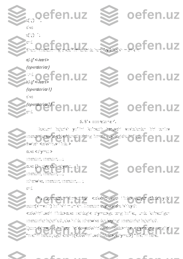 a(i,j)=-1; 
else 
a(i,j)=1; 
end 
Shartli operatorning qisqa formatlarida ham foydalanish mumkin:
a) if <shart> 
{operatorlar} 
End 
b) if <shart> 
{operatorlar1} 
else 
{operatorlar2} 
end.
5. Sikl operatorlari.
Dasturni   bajarish   yo’lini   ko’rsatib   beruvchi   vositalardan   biri   tanlov
operatorlar  switch  hisoblanadi. Uning formati quyidagicha bo’ladi: 
Switch <tekshiruv ifoda > 
case <qiymat > 
operator, operator,…; 
case {1- qiymat,2- qiymat,…} 
operator, operator,…; 
otherwise, operator, operator,… ; 
end
Bu   operatorlar   formatidagi   <tekshiriluvchi   ifoda>-skalyar   ifoda   yoki
qator(simvolli) bo’lishi mumkin. Operator quyidagicha ishlaydi: 
<tekshiriluvchi   ifoda>case   ostidagi<   qiymat>ga   teng   bo’lsa,   unda   ko’rsatilgan
operatorlar bajariladi, aks holda otherwise dan keyingi operatorlar bajariladi. 
Qator   (simvolli)   bo’lgan   holda   <tekshiriluvchi   ifoda>ning   <qiymatga>   tengligi
“rost”ni beradi, agar strcmp(<tekshiriluvchi ifoda>,<qiymat>) “rost”ni bersa.  