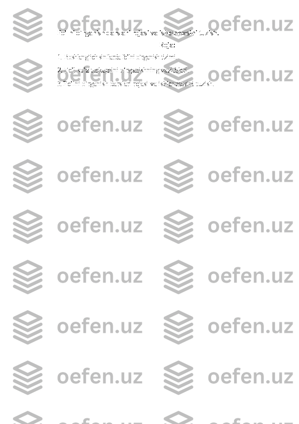 Fе’lni o`rganish darslari rеjasi va ishlanmasini tuzish.
Reja:
1. Boshlang`ich sinflarda fе’lni o`rganish tizimi. 
2. F е ’l so’z turkumini o‘rganishning vazifalari. 
3.  F е ’lni o`rganish darslari r е jasi va ishlanmasini tuzish. 