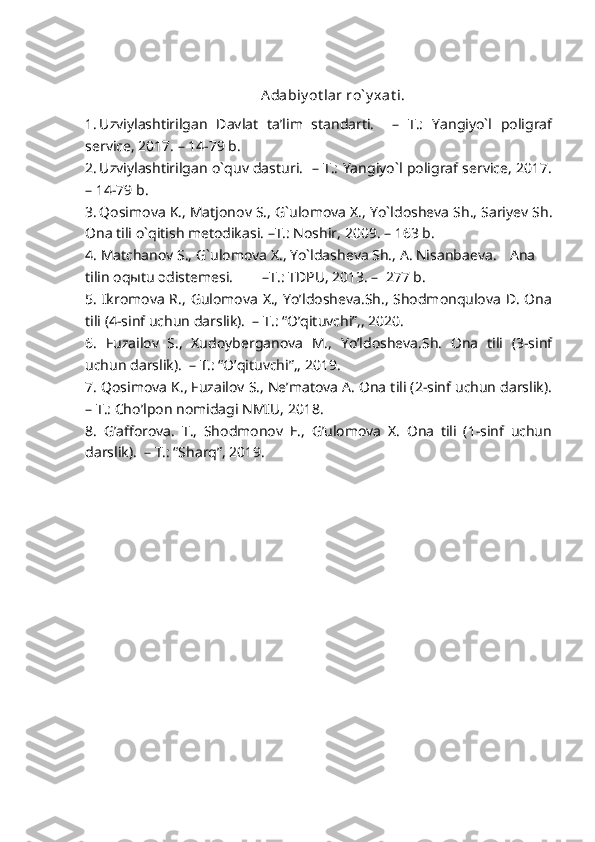 Adabiy ot lar ro` y xat i.
1. Uzviylashtirilgan   Davlat   ta’lim   standarti.     –   T.:   Yangiyo`l   poligraf
service, 2017. – 14-79 b.
2. Uzviylashtirilgan o`quv dasturi.   – T.: Yangiyo`l poligraf service, 2017.
– 14-79 b.
3. Qosimova K., Matjonov S., G`ulomova X., Yo`ldosheva Sh., Sariyev Sh.
Ona tili o`qitish metodikasi. –T.: Noshir, 2009. – 163 b.
4. Matchanov S., G`ulomova X., Yo`ldasheva Sh., A. Nisanbaeva. Ana
tilin oqыtu әdіstemesі. –T.: TDPU, 2013. –  277 b.
5. Ikromova R., Gulomova X., Yo’ldosheva.Sh., Shodmonqulova D. Ona
tili (4-sinf uchun darslik).  – T.: “O’qituvchi”,, 2020. 
6.   Fuzailov   S.,   Xudoyberganova   M.,   Yo’ldosheva.Sh.   Ona   tili   (3-sinf
uchun darslik).  – T.: “O’qituvchi”,, 2019. 
7. Qosimova K., Fuzailov S., Ne’matova A. Ona tili (2-sinf uchun darslik).
– T.: Cho’lpon nomidagi NMIU, 2018. 
8.   G’afforova.   T.,   Shodmonov   E.,   G’ulomova   X.   Ona   tili   (1-sinf   uchun
darslik).  – T.: “Sharq”, 2019. 