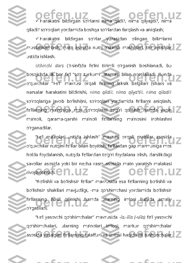  Harakatni   bildirgan   so‘zlarni   nima   qildi?,   nima   qilyapti?,   nima
qiladi? so‘roqlari yordamida boshqa so’zlardan farqlash va aniqlash;
 Harakatni   bildirgan   so‘zlar   yuzasidan   olingan   bilimlarni
mustahkamlash,   matn   asosida   nutq   o‘stirish   mashqlari,   tez   aytishlar
ustida ishlash.
Uchinchi   dars   (3-sinf)da   fe’lni   tizimli   o’rganish   boshlanadi,   bu
bosqichda   ilk   bor   fe’l   “so’z   turkumi”   atamasi   bilan   nomlanadi.   Bunda
o’quvchilar   “ Fe’l”   mavzusi   orqali   fe’lning   leksik   belgilari   (shaxs   va
narsalar   harakatini   bildirishi,   nima   qildi?,   nima   qilya’ti?,   nima   qiladi?
so‘roqlariga   javob   bo‘lishi)ni,   so‘roqlari   yordamida   fe’llarni   aniqlash,
fe’llarning   ma’nosiga   mos   so‘roqlarni   to‘g‘ri   qo‘llash   hamda   yaqin
ma’noli,   qarama-qarshi   ma’noli   fe’llarning   ma’nosini   izohlashni
o’rganadilar.
“Fe’l   ma’nolari   ustida   ishlash”   mavzusi   orqali   matnlar   asosida
o‘quvchilar nutqini fe’llar bilan boyitish, fe’llardan gap mazmuniga mos
holda  foydalanish,   nutqda  fe’llardan  to‘g‘ri foydalana olish,  darslikdagi
savollar   asosida   yoki   bir   necha   rasm   asosida   matn   yaratish   malakasi
rivojlantiriladi.
“Bo‘lishli   va   bo‘lishsiz   fe’llar”   mavzusida   esa   fe’llarning   bo‘lishli   va
bo‘lishsiz   shakllari   mavjudligi,   -ma   qo‘shimchasi   yordamida   bo‘lishsiz
fe’llarning   hosil   qilinishi   hamda   ularning   imlosi   haqida   amaliy
o’rgatiladi.
“Fe’l   yasovchi  qo‘shimchalar”   mavzusida   -la,-illa   (-ulla)   fe’l   yasovchi
qo‘shimchalari,   ularning   ma’nolari   imlosi,   mazkur   qo’shimchalar
asosida  yasalgan  fe’llarning talaffuzi  va   imlosi haqida  ilk   tushunchalar 