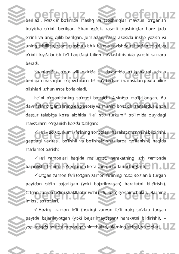 beriladi.   Mazkur   bo’limda   mashq   va   topshiriqlar   mavzuni   o’rganish
bo’yicha   o'rinli   berilgan.   Shuningdek,   rasmli   topshiriqlar   ham   juda
o'rinli   va   aniq   qilib   berilgan.   Jumladan,   r asm   asosida   insho   yozish   va
uning tahlilida, r asm asosida kichik hikoya yozishda fe’llardan to’g’ri va
o’rinli   foydalanish   fe’l   haqidagi   bilimni   o’zlashtirishida   yaxshi   samara
beradi.
Shuningdek   o'quv   yili   oxirida   yil   davomida   o'tilganlarni   uchun
berilgan mashqlar  o'quvchilarni fe’l so’z turkumi yuzasidan puxta bilim
olishlari uchun asos bo'la oladi. 
Fe’lni   o’rganishning   so’nggi   bosqichi   4-sinfga   mo’ljallangan.   Bu
davr fe’lni o’rganishning eng asosiy va muhim bosqichi sanaladi. Bunda
dastur   talabiga   ko’ra   alohida   “Fe’l   so’z   turkumi”   bo’limida   quyidagi
mavzularni o’rganish ko’zda tutilgan:
 Fe’l – so‘z turkumi (fe’lning so‘roqlari, harakat ma’nosini bildirishi,
gapdagi   vazifasi,   bo‘lishli   va   bo‘lishsiz   shakllarda   qo‘llanishi)   haqida
ma’lumot berish;
 Fe’l   zamonlari   haqida   ma’lumot,   harakatning   uch   zamonda
bajarilishi, fe’lning so‘roqlariga ko’ra zamon turlarini farqlash;
 O‘tgan   zamon  fe’li  (o‘tgan   zamon   fe’lining  nutq  so‘zlanib  turgan
paytdan   oldin   bajarilgan   (yoki   bajarilmagan)   harakatni   bildirishi).
O‘tgan zamon fe’lini shakllantiruvchi (–di, -gan) qo‘shimchalari, ularning
imlosi, so‘roqlari.
 Hozirgi   zamon   fe’li   ( hozirgi   zamon   fe’li   nutq   so‘zlab   turgan
paytda   bajarilayotgan   (yoki   bajarilmayotgan)   harakatni   bildirishi),   –
yap,-moqda  hozirgi zamon qo‘shimchalari, ularning imlosi, so‘roqlari; 