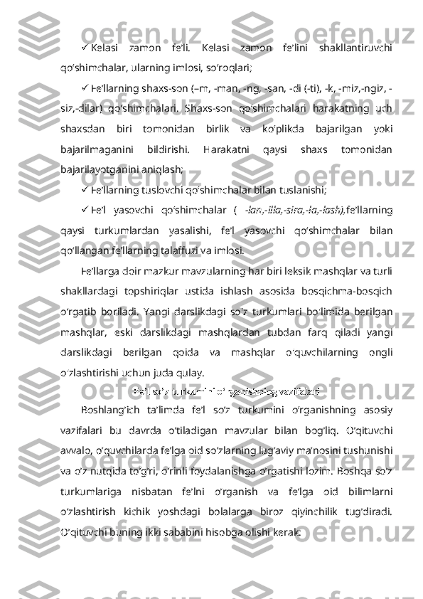  Kelasi   zamon   fe’li.   Kelasi   zamon   fe’lini   shakllantiruvchi
qo‘shimchalar, ularning imlosi, so‘roqlari;
 Fe’llarning shaxs-son (–m, -man, -ng, -san, -di (-ti), -k, -miz,-ngiz, -
siz,-dilar)   qo‘shimchalari.   Shaxs-son   qo‘shimchalari   harakatning   uch
shaxsdan   biri   tomonidan   birlik   va   ko‘plikda   bajarilgan   yoki
bajarilmaganini   bildirishi.   Harakatni   qaysi   shaxs   tomonidan
bajarilayotganini aniqlash;
 Fe’llarning tuslovchi qo‘shimchalar bilan tuslanishi;
 Fe’l   yasovchi   qo‘shimchalar   (   -lan,-illa,-sira,-la,-lash), fe’llarning
qaysi   turkumlardan   yasalishi,   fe’l   yasovchi   qo‘shimchalar   bilan
qo‘llangan fe’llarning talaffuzi va imlosi.
Fe’llarga doir mazkur mavzularning har biri leksik mashqlar va turli
shakllardagi   topshiriqlar   ustida   ishlash   asosida   bosqichma-bosqich
o’rgatib   boriladi.   Yangi   darslikdagi   so'z   turkumlari   bo'limida   berilgan
mashqlar,   eski   darslikdagi   mashqlardan   tubdan   farq   qiladi   yangi
darslikdagi   berilgan   qoida   va   mashqlar   o'quvchilarning   ongli
o'zlashtirishi uchun juda qulay.
F е ’l so’z turkumini o‘rganishning vazifalari
Boshlang’ich   ta’limda   fе’l   so’z   turkumini   o‘rganishning   asosiy
vazifalari   bu   davrda   o’tiladigan   mavzular   bilan   bog’liq.   O’qituvchi
avvalo, o’quvchilarda fe’lga oid so’zlarning lug’aviy ma’nosini tushunishi
va o’z nutqida to’g’ri, o’rinli foydalanishga o’rgatishi lozim. Boshqa so’z
turkumlariga   nisbatan   fe’lni   o’rganish   va   fe’lga   oid   bilimlarni
o’zlashtirish   kichik   yoshdagi   bolalarga   biroz   qiyinchilik   tug’diradi.
O’qituvchi buning ikki sababini hisobga olishi kerak: 