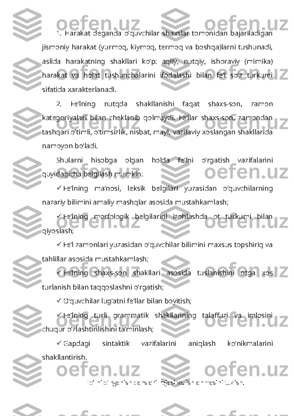 1.   Harakat   deganda   o’quvchilar   shaxslar   tomonidan   bajariladigan
jismoniy harakat (yurmoq, kiymoq, termoq va boshqa)larni tushunadi,
aslida   harakatning   shakllari   ko’p:   aqliy,   nutqiy,   ishoraviy   (mimika)
harakat   va   holat   tushunchalarini   ifodalashi   bilan   fe’l   so’z   turkumi
sifatida xarakterlanadi.
2.   Fe’lning   nutqda   shakllanishi   faqat   shaxs-son,   zamon
kategoriyalari   bilan   cheklanib   qolmaydi.   Fe’llar   shaxs-son,   zamondan
tashqari o’timli, o’timsizlik, nisbat, mayl, vazifaviy xoslangan shakllarida
namoyon bo’ladi. 
Shularni   hisobga   olgan   holda   fe’lni   o’rgatish   vazifalarini
quyidagicha belgilash mumkin:
 Fe’lning   ma’nosi,   leksik   belgilari   yuzasidan   o‘quvchilarning
nazariy bilimini amaliy mashqlar asosida mustahkamlash;
 Fe’lning   morfologik   belgilarini   izohlashda   ot   turkumi   bilan
qiyoslash;
 Fe’l zamonlari yuzasidan o‘quvchilar bilimini maxsus topshiriq va
tahlillar asosida mustahkamlash;
 Fe’lning   shaxs-son   shakllari   asosida   tuslanishini   otga   xos
turlanish bilan taqqoslashni o’rgatish;
 O’quvchilar lug’atni fe’llar bilan boyitish;
 Fe’lning   turli   grammatik   shakllarining   talaffuzi   va   imlosini
chuqur o’zlashtirilishini ta’minlash;
 Gapdagi   sintaktik   vazifalarini   aniqlash   ko’nikmalarini
shakllantirish.
F е ’lni o`rganish darslari r е jasi va ishlanmasini tuzish. 