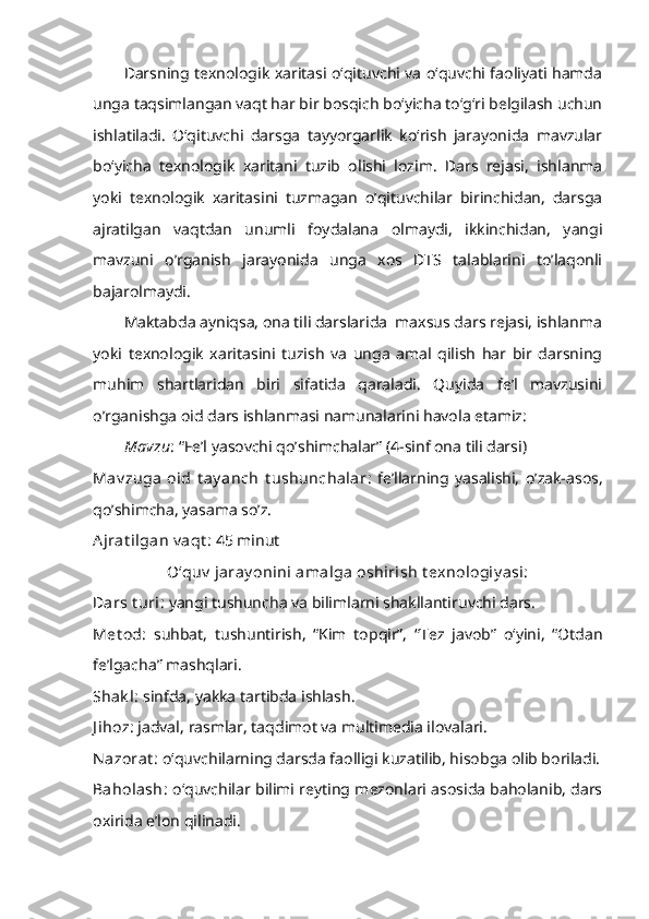 Darsning texnologik xaritasi o‘qituvchi va o‘quvchi faoliyati hamda
unga taqsimlangan vaqt har bir bosqich bo‘yicha to‘g‘ri belgilash uchun
ishlatiladi.   O‘qituvchi   darsga   tayyorgarlik   ko‘rish   jarayonida   mavzular
bo‘yicha   texnologik   xaritani   tuzib   olishi   lozim.   Dars   rejasi,   ishlanma
yoki   texnologik   xaritasini   tuzmagan   o’qituvchilar   birinchidan,   darsga
ajratilgan   vaqtdan   unumli   foydalana   olmaydi,   ikkinchidan,   yangi
mavzuni   o’rganish   jarayonida   unga   xos   DTS   talablarini   to’laqonli
bajarolmaydi.
Maktabda ayniqsa, ona tili darslarida  maxsus dars rejasi, ishlanma
yoki   texnologik   xaritasini   tuzish   va   unga   amal   qilish   har   bir   darsning
muhim   shartlaridan   biri   sifatida   qaraladi.   Quyida   fe’l   mavzusini
o’rganishga oid dars ishlanmasi namunalarini havola etamiz:
Mavzu :  “Fe’l yasovchi qo’shimchalar” (4-sinf ona tili darsi)
Mav zuga   oid   t ay anch   t ushunchalar :   fe’llarning   yasalishi,   o’zak-asos,
qo’shimcha, yasama so’z.
Ajrat ilgan v aqt :  45 minut
O‘quv  jaray onini amalga oshirish t exnologiy asi:
Dars t uri:  yangi tushuncha va bilimlarni shakllantiruvchi dars.
Met od :   suhbat,   tushuntirish,   “Kim   topqir”,   “Tez   javob”   o‘yini,   “Otdan
fe’lgacha” mashqlari.
Shak l:  sinfda, yakka tartibda ishlash.
J ihoz:  jadval,   rasmlar, taqdimot va multimedia ilovalari.
Nazorat :  o‘quvchilarning darsda faolligi kuzatilib, hisobga olib boriladi.
Baholash:   o‘quvchilar bilimi reyting mezonlari asosida baholanib, dars
oxirida e’lon qilinadi. 