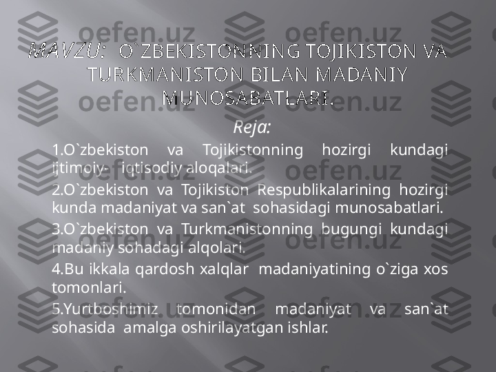 MA VZU:    O` ZBEKISTONNING TOJ IKISTON VA      
TURKMANISTON BILA N MADA NIY  
MUNOSABATLARI.
  Reja:
1.O`zbekiston  va  Tojikistonning  hozirgi  kundagi 
ijtimoiy-   iqtisodiy aloqalari.
2.O`zbekiston  va  Tojikiston  Respublikalarining  hozirgi 
kunda madaniyat va san`at  sohasidagi munosabatlari.
3.O`zbekiston  va  Turkmanistonning  bugungi  kundagi 
madaniy sohadagi alqolari.
4.Bu  ikkala  qardosh  xalqlar    madaniyatining  o`ziga  xos 
tomonlari.
5.Yurtboshimiz  tomonidan  madaniyat  va  san`at 
sohasida  amalga oshirilayatgan ishlar. 